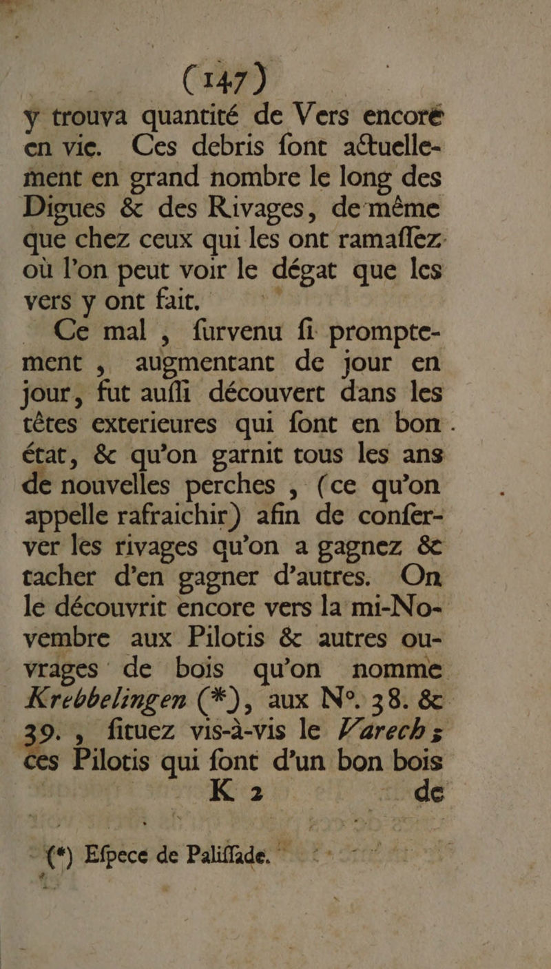 ÿ trouva quantité de Vers encoré en vice. Ces debris font aétuelle- ent en grand nombre le long des Dipues &amp; des Rivages, de même que chez ceux qui les ont ramaffez où l’on peut voir le dégat que Îles vers y ont fuit, . Ce mal , furvenu fi prompte- ment , augmentant de jour en jour, fut aufli découvert dans les têtes exterieures qui font en bon. état, &amp; qu'on garnit tous les ans de nouvelles perches , (ce qu'on appelle rafraichir) afin de confer- ver les rivages qu’on a gagnez &amp; tacher d’en gagner d’autres. On lé découvrit encore vers la mi-No- vembre aux Pilotis &amp; autres ou- vrages de bois qu'on nomme Krebbelingen (*), aux N°. 38. &amp; 39. , fituez vis-à-vis le Z’zrechzs es Pilotis qui font d’un bon bois K 2 ire + (*) Efpece de Paliffade.