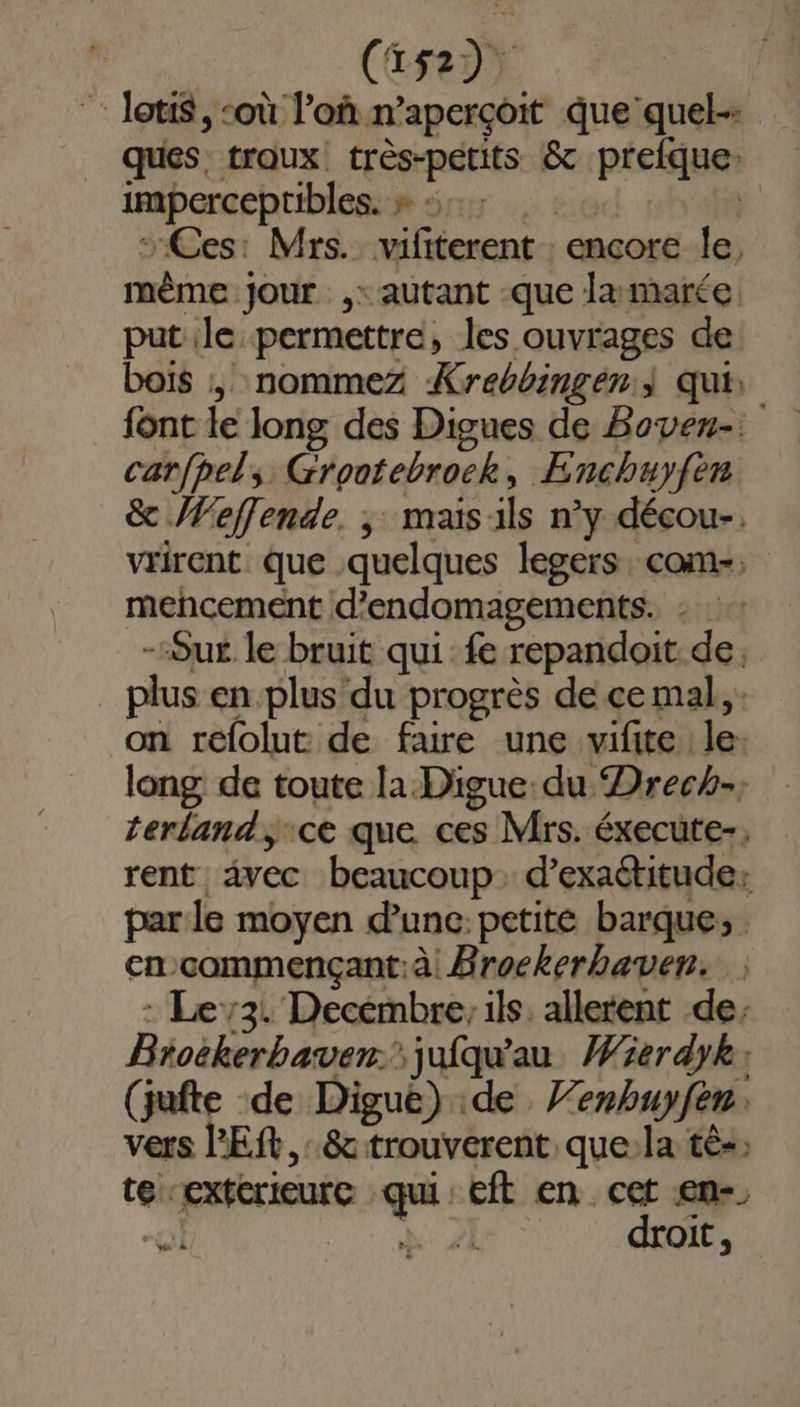 : Joti$, ‘où l’oû n’aperçoit que quel-: ques. troux! très-pétits &amp; prefque: imperceptibles. » 1: 7 Ces: Mrs. vifiterent : encore le, même jour ,: autant que lamarée, put le permettre, les ouvrages de bois , nommez Krebbingen | qui: font le long des Digues de Boven-. carfpels Grootebrock, Enchuyfèn &amp; Weffende. ; maisils n’y décou-. vwrirent que quelques legers. com-. mencement d’endomagements. : --Sus le bruit qui fe repandoit de, plus en plus du progrès de ce mal, . on refolut de faire une vifite le. long de toute la Digue du Drech-, terland, ce que ces Mrs. éxecute-, rent vec beaucoup. d’exaétitude: parle moyen dune: petite barque, en-commençant:à Brockerhaven. - Le73. Decembre, ils alletent de: Broëkerbaven juiqu'au Wierdyk: (jufte de Digue) de Y’enhuyfen. vers PES, &amp; trouverent. que:la tè-; te exterieure qui: eft en cet €n-. ol “Lt VAE droit,