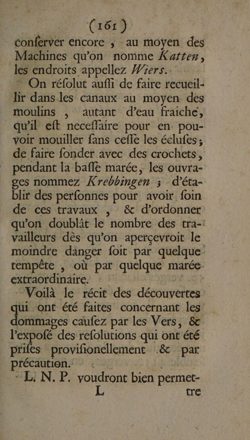 Conferver encore ; au moyen des Machines qu'on nomme Karten, | les endroits appellez Wiers.. On réfolut aufli de faire recueil- lir dansles canaux au moyen des moulins , autant d’eau fraiche, qu'il eft neceflaire pour en pou- voir mouiller fans cefle les éclufes ; de faire fonder avec des crochets, pendant la baffle marée, les ouvra- ges nommez Xrebbingen 3 d’éta- blir des perfonnes pour avoir foin de ces travaux , &amp; d’ordonner qu'on doublit le nombre des tra-: vailleurs dès qu'on aperçevroit le moindre danger {oit par quelque tempête , où par quelque marée extraordinaire. “Voilà le récit des désoivébees qui ont été faites concernant les dommages caufez par les Vers, &amp; Pexpolé des refolutions qui ont été prifes provifionellement .&amp; par précaution. L, N. P. voudront bien permet- L tre