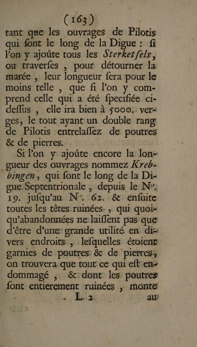 C163) | tant que les ouvrages de Pilotis qui font le long de la Digue : fi Pon y ajoûte tous les Srerketfels, ou traverfes , pour détourner la marée , leur longueur fera pour le moins telle , que fi l’on y com- prend celle qui a été fpecifiée ci- deflus , elle 1ra bien à 5000. ver ges, le tout ayant un double rang: de Pilotis entrelaflez de poutres &amp; de pierres. : Si lon y ajoûte encore la lon- .gueur des ouvrages nommez Xreb- bingen, qui font le long de la Di- gue Septentrionale , depuis le N°. 19. jufqu'au N°. 62. &amp; enfuite toutes les têtes ruinées. ; qui quoi- qu’abandonnées ne laifflent pas que d’être d’une grande utilité en di- vers endroits, lefquelles étoient garnies de poutres &amp; de pierres on trouvera que tout ce qui eft en- dommagé ; &amp; dont les poutres {ont entierement ruinées , monte à « 2€ au