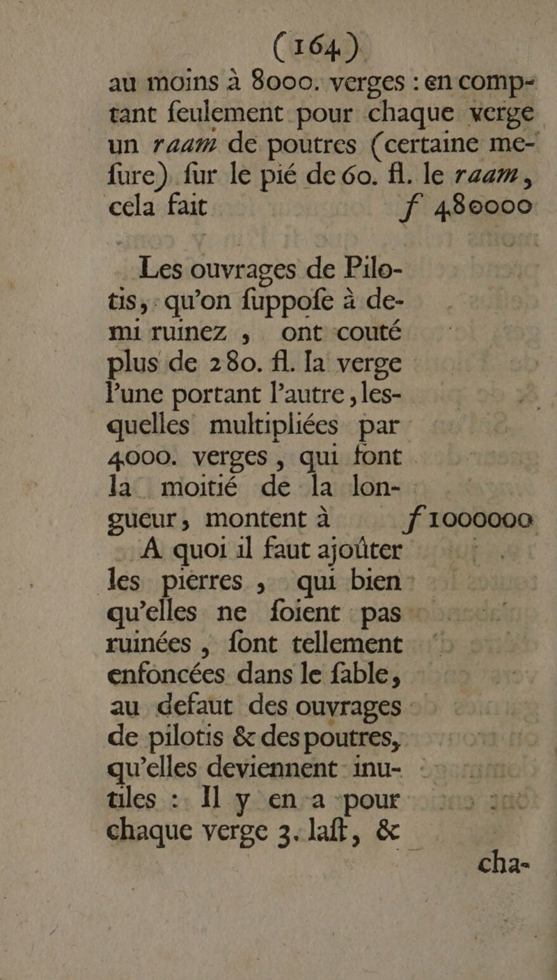 Les ouvrages de Pilo- ts, qu’on fuppofe à de- mi ruInez ; ont couté plus de 280. fl. Ia verge Pune portant l’autre, les- quelles multipliées par 4000. verges , qui font À quoi il faut ajoûter qu’elles ne foient pas ruinées , font tellement enfoncées dans le fable, de pilotis &amp; despoutres, iles :: Il y en a pour ù 00000 cha-