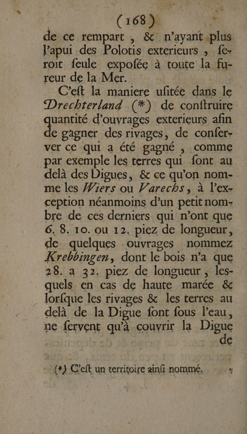 de ce rempart , &amp; n’ayant.plus l’apui des Polotis exterieurs ; 1{e- roit feule expofée à toute la fu- reur de la Mer. dé C’eft la maniere ufitée dans le Drechterland (*) de conftrure quoris d'ouvrages exterieurs afin ec gagner des rivages, de confer- ver ce qui a été gagné , comme par exemple les terres qui font au delà des Digues, &amp; ce qu'on nom- me les %ers ou V’arechs, à l’ex- ception néanmoins d’un petit nom- bre de ces derniers qui n’ont que 6. 8. 10. ou 12. piez de longueur, de quelques ouvrages nommez Krebbingen, dont le bois n’a que 28. a 32, piez de longueur , les- _ quels en cas de haute marée &amp; lorfque les rivages &amp; les terres au delà de la Digue font fous l’eau, ne fervent qu'à couvrir la Digue de (+) C'eft un territoire ainfi nommé. 4