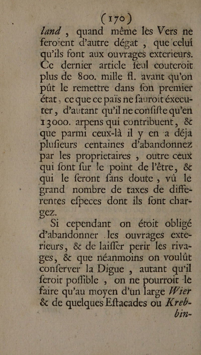 land , quand même lès Vers ne feroïent d'autre désat , que celui qu'ils font aux ouvrages extérieurs. Cc dernier article feul couteroit plus de 800. mille fl. avant qu’on pût le remettre dans fon premier état. ce que ce pais ne fauroit éxecu- ter, d'autant qu’il ne confifte qu’en 13000. arpens qui contribuent, &amp; que parmi ceux-là 1l y en a déja plufieurs centaines d’abandonnez par les proprietaires ; outre céux qui font fur le point de l'être, &amp; qui le feront fans doute , vü lé grand nombre de taxes de diffe- rentés efpeces dont ils font char- EZ. Si cependant on étoit obligé d'abandonner .les ouvrages exte- rieurs, &amp; de laïfler perir lés riva- ges, &amp; que néanmoins on voulüt conferver la Digue , autant qu’il féroit poflible , on ne pourroit -le faire qu’au moyen d’un large Wer &amp; de quelques Eftacades ou À a | in -