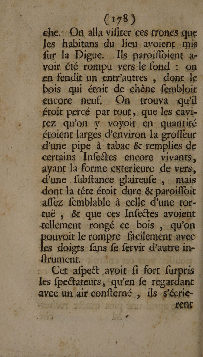 che. On alla vifiter ces trones que les habitans du lieu avoient :mis fur la Digue. Ils paroifloient àa- voir été rompu vers le fond : on en fendit un entr'autres , dont:le bois qui étoit de chêne, fembloir encore neuf, On trouva quil étoit percé par tout, que les cavi- tez qu'on y voyoit en quantité éroient larges d'environ la groffeur d'une pipe à tabac &amp; remplies de certains Jnfeétes encore vivants, ayant la forme exterieure de vers, d'une füubftance glaireufe , : mais dont la tête étoit dure &amp; paroïfoit aflez femblable à celle d’une tor- tuë , &amp; que ces Infetes avoient tellement rongé ce bois , qu’on pouvait le rompre facilement avec les doigts fans fe fervir d'autre in- &lt;trumient: à cr 100 dos Sn Cet afpett avoit fi fort furpris les fpeétateurs, qu’en fe regardant _ avec un air confterné., ils: s'écrie- -# -