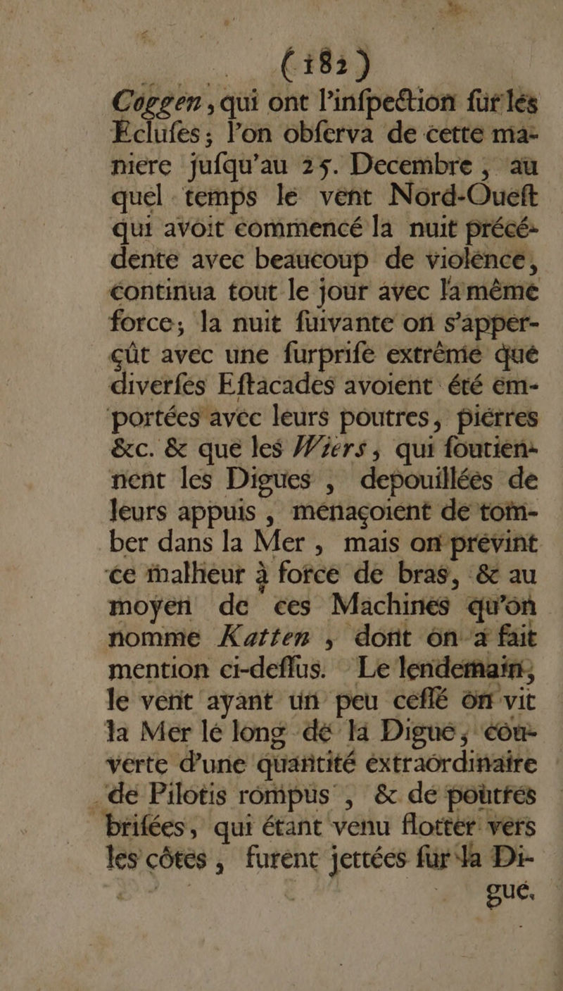 e (18) Coggen , qui ont l’infpection fürles Éclufes; l’on obferva de cette ma mere jufqu’au 25. Decembre , au quel temps le vent Nord-Oueft qui avoit commencé la nuit précé: dente avec beaucoup de violénce, continua tout le jour avec lamêème force; la nuit fuivante on s’apper- çût avec une furprifé extrème qué diverfes Eftacades avoient été em- ‘portées avéc leurs poutres, piérres &amp;c. &amp; que les Wers, qui fourien: nent les Digues , depouilléés de leurs appuis , ménaçoient de tom- ber dans la Mer, mais onprévint ce ialheur à fofce de bras, &amp; au moyen de ées Machines qu'on nomme Xatten ,; dont ônà fait mention ci-deflus. Le lendernaïñn, le vent ayant ün peu ceflé on vit la Mer lé long dé li Digue, cou- vérte d’une quantité extraordinaire . de Pilotis rompus , &amp; de poutfés brifées, qui étant venu flottér vers les côtés , furent jettées für Ja Di-