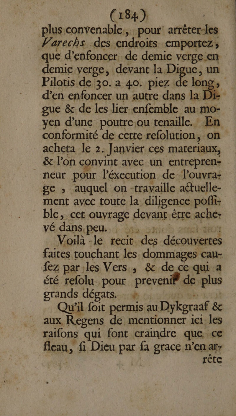 plus convenable, pour’ arrêter-les Varechs des endroits emportez; que d’enfoncer, de demie verge.en demie verge, devant la Digue, un Pilotis de 30. a 40. piez de long, d'en enfoncer un autre dans La DR gue &amp; de les lier enfemble au mo- yen d’une poutre ou tenaille. En conformité de cette refolution, on acheta le 2. Janvier ces materiaux, &amp; l’on convint avec un entrepren- _ neur pour l’éxecution deTouvra- ge ; auquel on -travaille aétuelle- ment avec toute la diligence poft: ble, cet ouvrage devant ètre ache- vÉ dans, peu. a HE st aBOY Voilà -le recit des découvertes faites touchant les dommages cau- {ez par les Vers, &amp; de ce qui a été refolu pour preveni® de plus grands dégats. à URENT Qu'il foit permis au Dykgraaf &amp;c _ aux Regens de mentionner 1c1 les raifons qui font craindre que ce fleau, fi Dieu par fa grace n’en mi | Tête