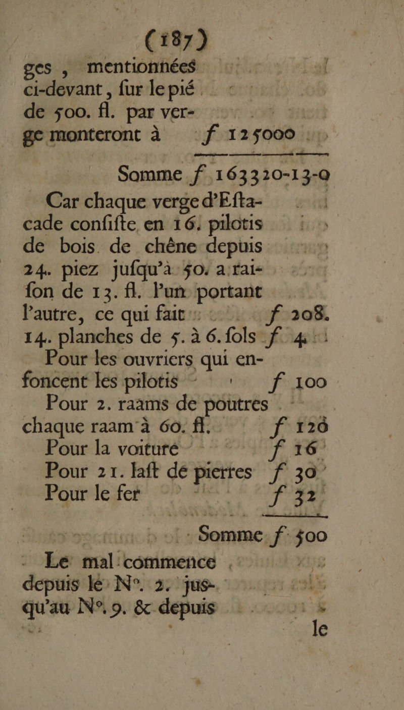 ges , mentionhée$ 5,1 : | ci-devant , fur lepié._ : de 500. fl. par ver- ge monteront à f 125000 Somme .f 163320-13-Q Car chaque verge d'Efta- cade confifte en 16. pilotis de bois. de chêne depuis 24. piez jufqu’à 50. a:rai- fon de 13.f. Puñ portant Pautre, ce qui fait: : f 208. 14. planches de 5.à 6.fols f 41: Pour les ouvriers qui en- foncent les pilotis + ff 100 Pour 2. raams de poutres chaque raam'à 60. ff. f 120 Pourla votre * UT Pour 21. laft de pierres f 307 Pour lefer: °° : FR tir à 01: Somme: f 300 - Le mal'commence , Kus depuis lé N°. 3. jus- pis sx qu'au N°, 9. &amp; depuis : à, x