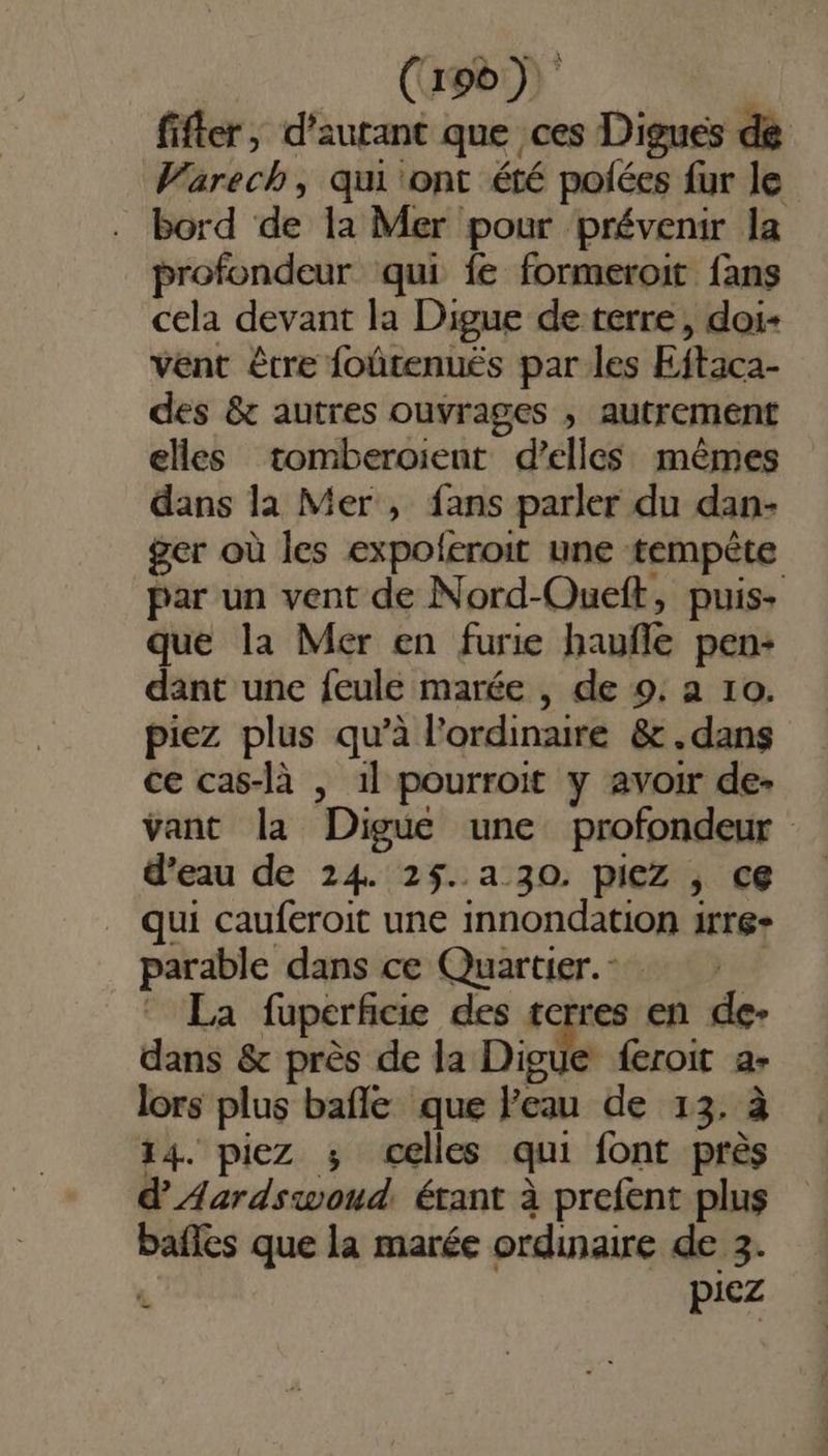 (ago) fifler, d'autant que ces Digues de Warech, qui ont été polées fur le bord de la Mer pour prévenir la profondeur qui fe formeroit fans cela devant la Digue de terre, doi- vent être foûtenués par les Eftaca- des &amp; autres ouvrages , autrement elles tomberoient d'elles mêmes dans la Mer, fans parler du dan- ger où les expoleroit une tempête par un vent de Nord-Oueft, puis- que la Mer en furie haufle pen: dant une feule marée , de 9. a 10. piez plus qu’à l'ordinaire &amp;.dans ce cas-là , 1l pourroit y avoir de- vant la Digue une profondeur d’eau de 24. 2$5..a 30. piez , ce qui cauferoit une innondation 1rre- parable dans ce Quartier. | La fuperficie des terres en de- dans &amp; près de la Digue feroit a- lors plus bafle que l'eau de 13, à 14. piez ; celles qui font près d'Aardswoud. étant à prefent plus bafles que la marée ordinaire de 3. piez