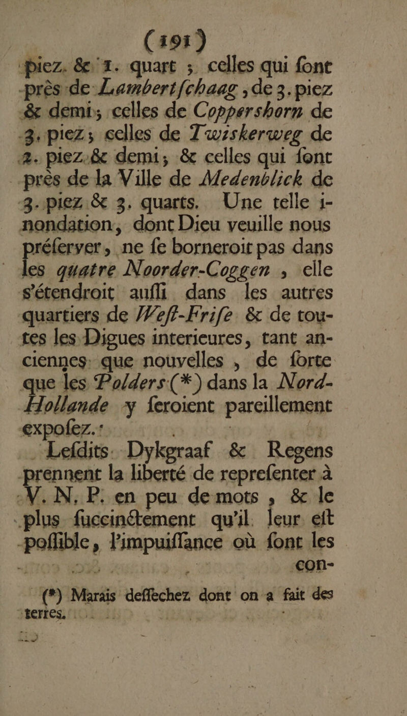 Piez. &amp; 1. quart ; celles qui font près de Lambertfchaag ,de 3.piez &amp; demi; celles de Coppershorn de -3.piez; celles de Tuzskerweg de 2. piez.&amp; demi; &amp; celles qui {ont près de la Ville de Medenblick de 8-piez &amp; 3. quarts. Une telle 1- nondation, dont Dieu veuille nous rar ne fe borneroit pas dans des quatre Noorder-Coggen , elle sétendrait aufll dans les autres quartiers de /7eff-Frife &amp; de tou- tes les Digues interieures, tant an- ciennes: que nouvelles , de forte que les Po/ders(*) dans la Nord- Hollande y feroient pareillement expofez.: À ; .Lefdits. Dykgraaf &amp; Regens -prennent la liberté de reprefenter à -V. N, P. en peu de mots , &amp; le plus fuccinétement qu'il. leur eft -poñible, Pimpuiffance où font les 1709 402% : bu -Con- _(*) Marais deffèchez dont on a fait des Rerres. [GIE EEE FER ; res