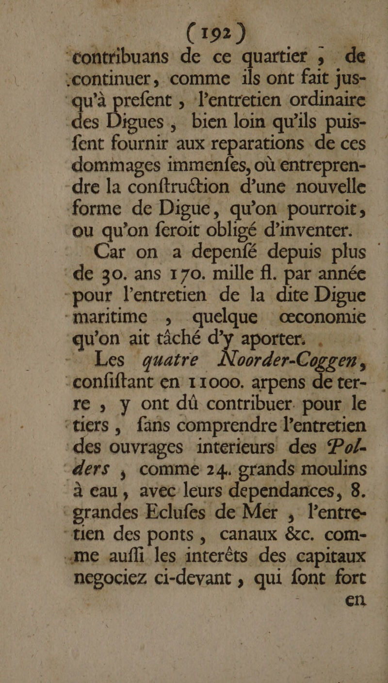 ‘contribuans de ce quartier ; de :continuer, comme ils ont fait jus- ‘qu’à prefent , l'entretien ordinaire de igues, bien loin qu'ils puis- fent fournir aux reparations de ces dommages immenfes, où entrepren- dre la conftruétion d’une nouvelle forme de Digue, qu’on pourroit, ou qu'on feroit obligé d'inventer. _ Car on a depenfé depuis plus “de 30. ans 170. mille fl. par année -pour l'entretien de la dite Digue “maritime ; quelque œconomie qu'on ait tâché d'y aporters . | - Les quatre Noorder-Cogrer, -confiftant en 11000. arpens de ter- re ,; y ont dû contribuer. pour le ‘tiers , fans comprendre l'entretien des ouvrages intérieurs des Po/- _ders ; comme 24. grands moulins à eau, avec leurs dependances, 8. grandes Eclufes de Mer , lentre- “tien des ponts, canaux &amp;c. com- «me aufli les interêts des capitaux negociez ci-devant ,; qui font fort | cn