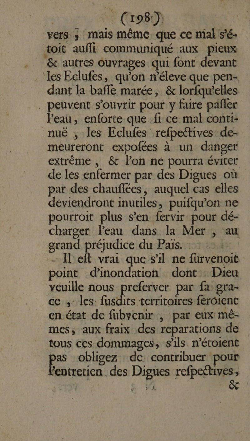 vers ; mais même que ce mal s'é- toit aufli communiqué aux pieux &amp; autres Ouvrages qui font devant les Eclufes, qu’on n’éleve que pen- dant la baffle marée, &amp; lorfqu'elles _ peuvent s'ouvrir pour y faire pañler l’eau, enforte que fi ce mal conti- nuë ; les Eclufes refpectives de- meureront expofées à un danger extrème , &amp; l’on ne pourra éviter de les enfermer par des Digues où par des chauflées, auquel cas elles deviendront inutiles, puifqu’on ne pourroit plus s’en fervir pour dé- charger leau dans la Mer , au grand préjudice du Pais. Il eft vrai que s'il ne füurvenoit point d'inondation dont. Dieu veuille nous preferver par fa gra- ce ; les: fusdits territoires feroient en état de fubvenir , par eux mé- mes, aux fraix des reparations de tous ces dommages, s'ils. n’étoient pas obligez de contribuer pour lentretien . des Digues refpeétives,