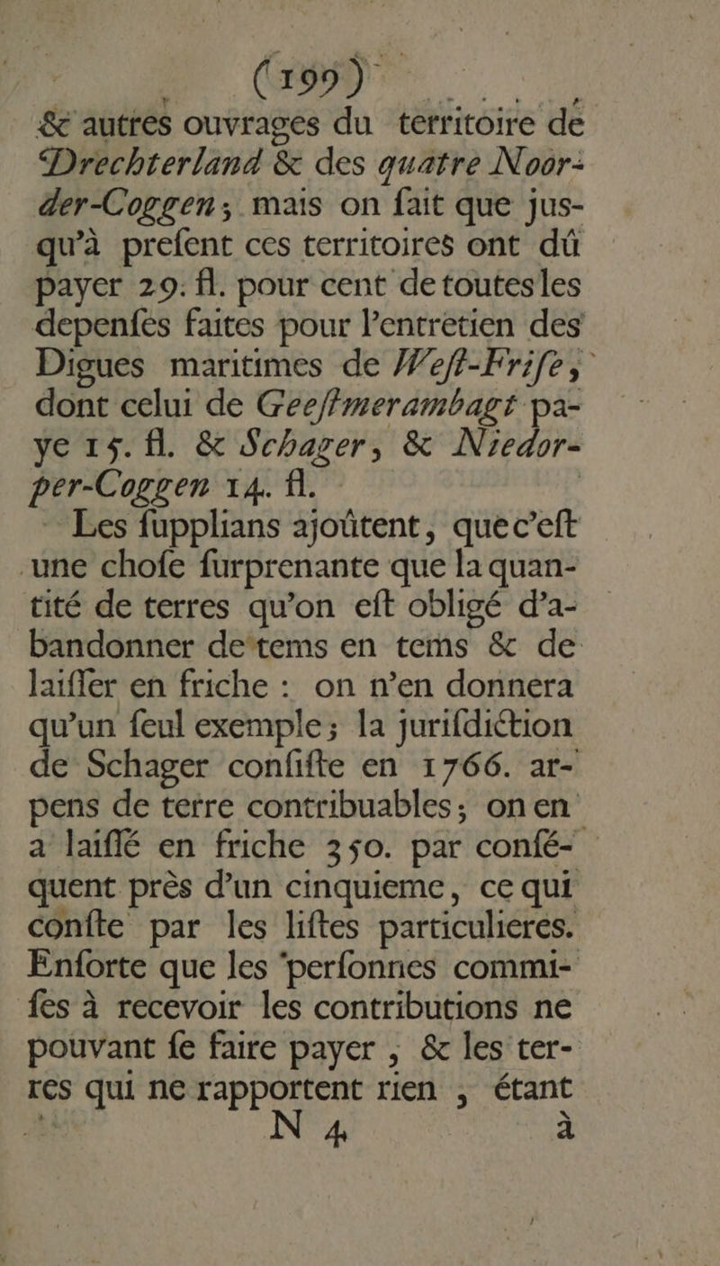 CO CR. &amp; autres ouvrages du territoire de Drechterland &amp; des quatre Noor: der-Coggen; mais on fait que jus- qu’à prefent ces territoires ont dû payer 29. fl. pour cent detoutesles depenfes faites pour l'entretien des Digues maritimes de eft-Frife, dont celui de Gee/fmerambagt pa- ye 15. fl. &amp; Schager, &amp; Niedor- per-Coggen 14. fi. | Les fupplians ajoûtent, quec’eft une chofe furprenante que la quan- tité de terres qu’on eft obligé d’a- bandonner detems en tes &amp; de laiffer en friche : on n’en donnera qu’un feul exemple; la jurifdiétion de Schager confifte en 1766. ar- pens de terre contribuables; onen a laïflé en friche 350. par confé- quent près d’un cinquieme, ce qui confte par les liftes particulieres. Enforte que les ‘perfonnes commi- fes à recevoir les contributions ne pouvant fe faire payer ; &amp; les ter- res qui ne rapportent rien , étant