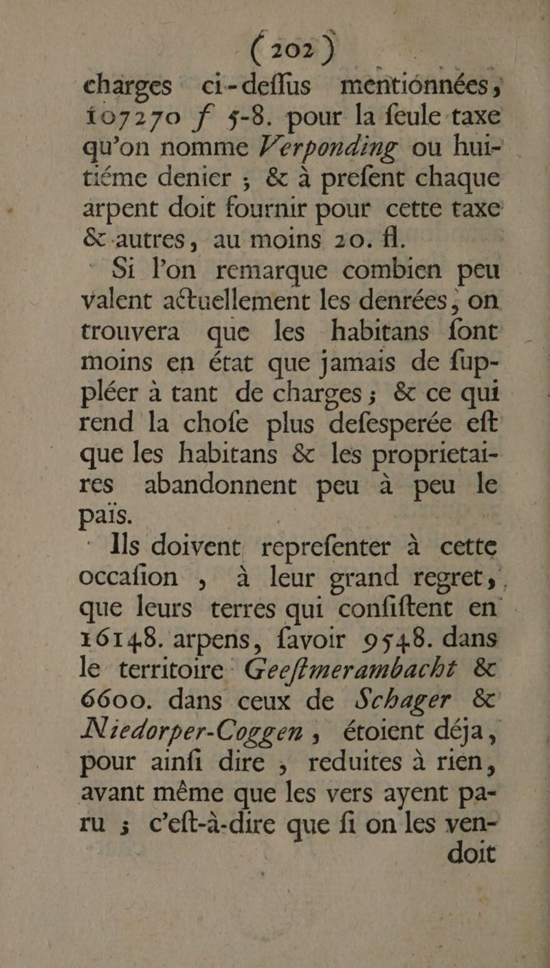 (102) charges ci-deflus mentionnées; 107270 f 5-8. pour la feule taxe qu’on nomme #erponding où hui- . tiéme denier ; &amp; à prefent chaque arpent doit fournir pour cette taxe &amp; autres, au moins 20. fi. Si l'on remarque combien peu valent actuellement les denrées, on trouvera que les habitans font moins en état que jamais de fup- pléer à tant de charges; &amp; ce qui rend la chofe plus defesperée eft que les habitans &amp; les proprietai- res abandonnent peu à peu le païs. | | ‘ Ils doivent reprefenter à cette occafion , à leur grand regret; que leurs terres qui confiftent en 16148. arpens, favoir 9548. dans le territoire Gee//merambacht &amp; 6600. dans ceux de Schager &amp; Niedorper-Coggen , étoient déja, pour ainfi dire ; reduites à rien, avant même que les vers ayent pa- ru ; c’eft-à-dire que fi on les ven- doit