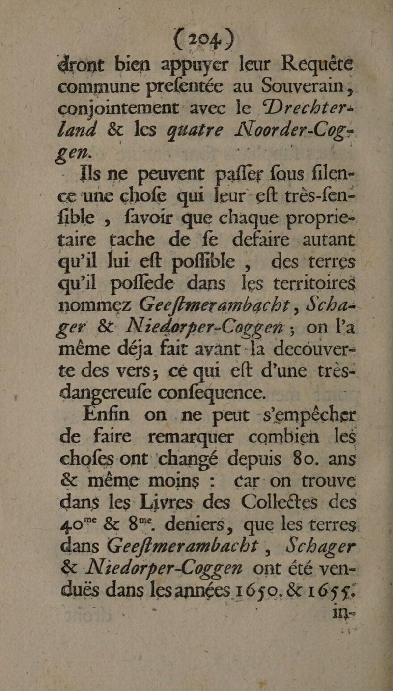 dront bien appuyer leur Requète commune prefentée au Souverain, conjointement avec le “Drechter: land &amp; les g#ere Ni oorder-C = gen. Ils ne peuvent ut fous filen- ce une chofe qui leur-eft très-fen- fible ; favoir que chaque proprie- taire tache de fe defaire autant qu’il Jui eft poñlible | des terres qu’il poñflede dans les territoires nommez Geeffmersmbacht, Schaz ger &amp; Niedorper-Cogger ; on Va même déja fait avant -la decouver- te des vers; cé qui eft d’une très- dangereufe confequence. Enfin on ne peut :s Empéehai de faire remarquer combien les chofes ont changé depuis 80. ans &amp; même moins : car-on trouve dans les Livres des Colleétes des 40% &amp; 8%. deniers, que les terres. dans Geefimerambacbt , Schager &amp; Niedorper-Coggen ont été ven- duës “ge lesannées 1650. &amp; 165$: in