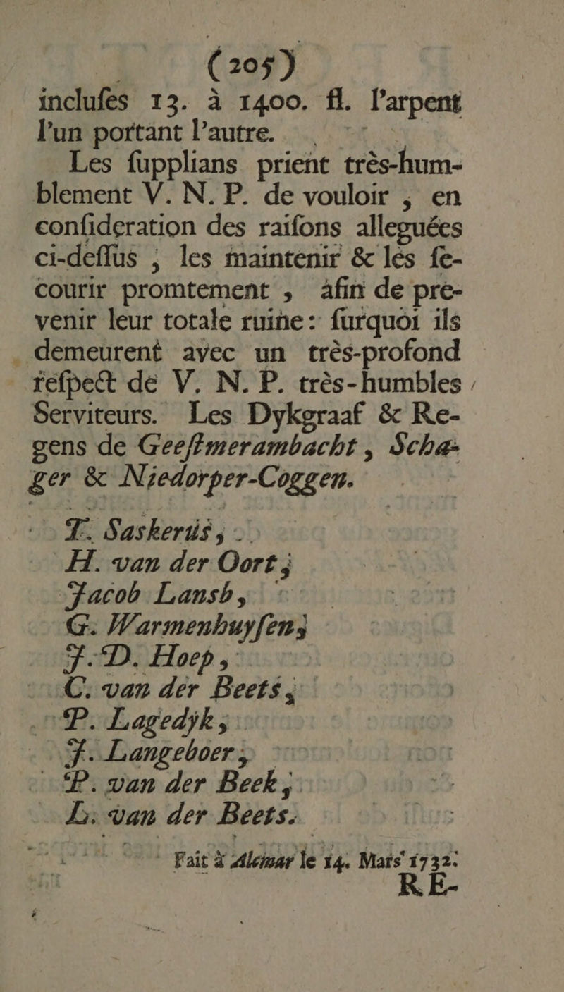 inclufes 13. à 1400. fl. l’arpent lun portant l’autre. © Les fupplians prient très-hum- blement V. N. P. de vouloir ; en confideration des raifons alleguées ci-deflus ; les maintenir &amp; les fe- Courir promtement ; afin de pre- venir leur totale ruine: furquoi ils . demeurent avec un très-profond fefpect de V. N. P. très-humbles Serviteurs. Les Dykgraaf &amp; Re- gens de Gee/{merambacht , Scha- ger &amp; Niedorper-Cogger. T. Saskeris, … FH. van der Oort ; “Jacob Lansb, °°. G: Warmenbuy[en3 FD. Hoep, .:C: van der Beets. PP. Lagedik, . 7. Langeboer, : P. van der Beek, L: van der Beets. * Fait Alciuar le 14. Mars 1732. ï TURE