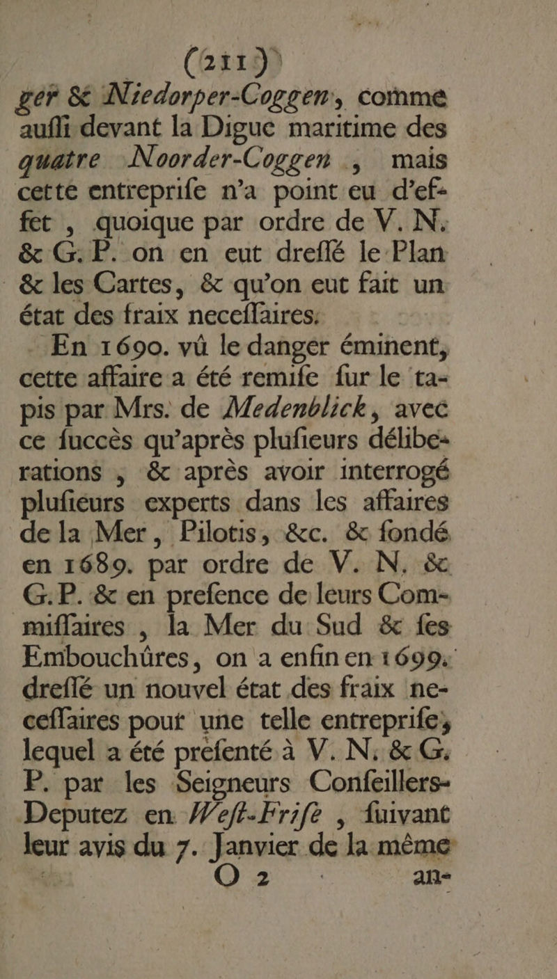 Lr .(GtLON ger &amp; Nicdorper-Coggen, comme aufli devant la Digue maritime des quatre Noorder-Coggen | mais cette entreprife n’a point eu d’ef- fet , quoique par ordre de V. N: &amp; G.P. on en eut dreflé le Plan &amp; les Cartes, &amp; qu’on eut fait un état des fraix neceflaires: En 1690. vü le danger éminent, cette affaire a été remife fur le ta- pis par Mrs. de Medenblick, avec ce fuccès qu'après plufeurs délibe- rations | &amp; après avoir interrogé plufiéurs experts dans les affaires dela Mer, Pilotis, &amp;c. &amp; fondé en 1689. par ordre de V. N. &amp; G.P.&amp; en prefence de leurs Com- miflaures |, la Mer du Sud &amp; fes Embouchüres, on a enfin en 1699: dreflé un nouvel état des fraix ne- ceffaires pout une telle entreprife; lequel a été prefenté à V. N; &amp; G: P. par les Seigneurs Confeillers- Deputez en Weft-Frife | fuivant _ leur avis du 7. Janvier de la même Ve O2 | an