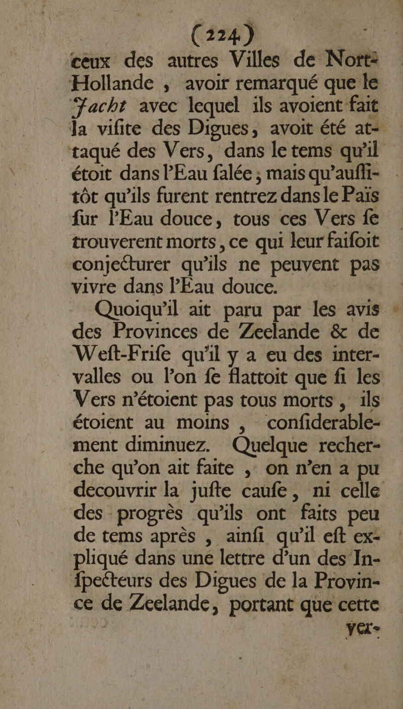 ceux des autres Villes de Nort: Hollande ; avoir remarqué que le ‘Facht avec lequel ils avoient fait la vifite des Digues, avoit été at- taqué des Vers, dans le tems quil étoit dans l'Eau falée ; mais qu’aufli- tôt qu’ils furent rentrez dans le Païs fur l'Eau douce, tous ces Vers fe trouverent morts, ce qui leur faifoit conjecturer qu'ils ne peuvent pas vivre dans l'Eau douce. Quoiqu'il ait paru par les avis des Provinces de Zeelande &amp; de Weft-Frife qu'il y a eu des inter- valles ou lon fe flattoit que fi les Vers n’étoient pas tous morts , ils étoient au moins , confiderable- ment diminuez. Quelque recher- che qu’on ait faite , on n’en a pu decouvrir la jufte caufe, ni celle des progrès qu'ils ont faits peu de tems après , ainfi qu’il eft ex- pliqué dans une lettre d’un des In- {pecteurs des Digues de la Provin- ce de Zeelande, portant que cette | YCL-