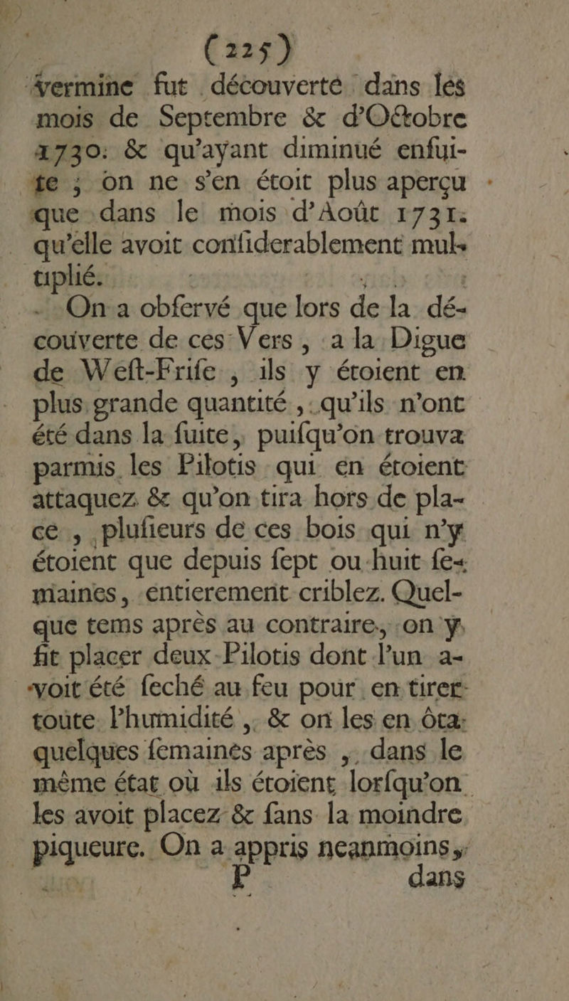 mois de Septembre &amp; d’'O&amp;obre 2730: &amp; qu'ayant diminué enfui- que dans le mois d’Août 1731: qu’elle avoit confiderablement mul- tiplié. siél | - : Ona obfervé que lors de la dé- couverte de ces Vers , :a la Digue de Weft-Frife , 1ls y étoient en plus grande quantité ,: qu’ils n’ont été dans la fuite, puifqu’on trouva parmis les Pilotis qui én étoient attaquez &amp; qu’on tira hors de pla- ce , plufieurs de ces bois qui n’y étoient que depuis fept ou-huit fe miaines, entierement criblez. Quel- que tems après au contraire, :On ÿ. fit placer deux-Pilotis dont l’un a- voit été feché au feu pour en tirer: toùte l'humidité ,. &amp; on les en Ôta: quelques femainés après , dans le mème état où 1ls étoient lorfqu’on les avoit placez &amp; fans la moindre piqueure. On a appris neanmoins dires mi à dans