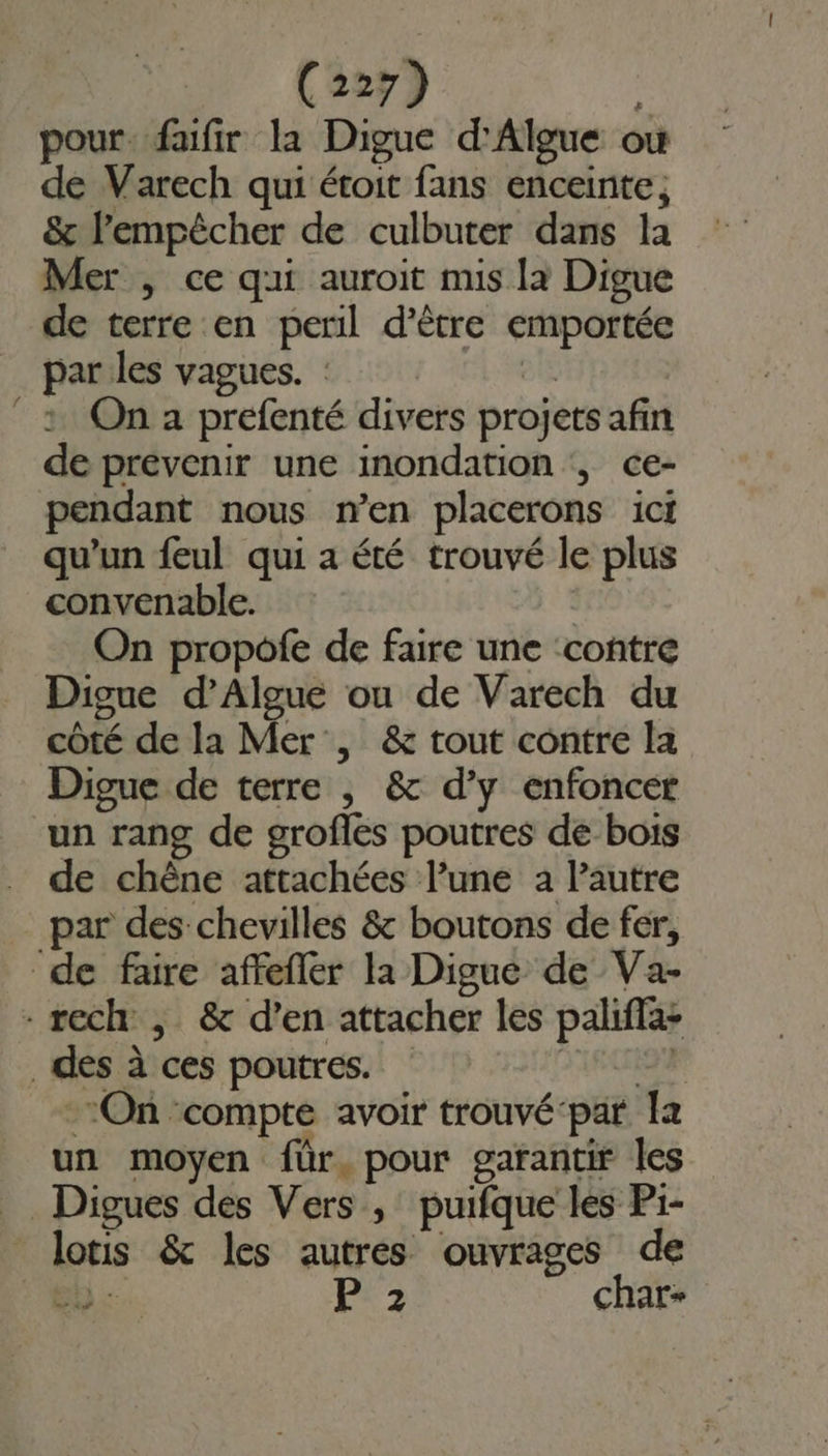 pour. faifir la Digue d'Algue où de Varech qui étroit fans enceinte, &amp; lPempêcher de culbuter dans la Mer , ce qui auroit mis la Digue de terre en peril d’être emportée _ parles vagues. : dE | 1 On a prefenté divers projets afin de prévenir une inondation ‘, ce- pendant nous n’en placerons ict qu’un feul qui a été trouvé le plus convenable. On propofe de faire une ‘contre Digue d’Algue ou de Varech du côté de la Mer , &amp; tout contre la Digue de terre , &amp; d’y enfoncer un rang de grofles poutres de bois de chêne attachées lune a l’autre par des chevilles &amp; boutons de fer, de faire affefler la Digue de Va- - rech , &amp; d’en attacher les palifla: des à ces poutres. IEC On ‘compte avoir trouvé-par la un moyen für. pour garantir les _Digues des Vers, puifque les P1- _lotis &amp; les autres ouvrages de bn P 2 char-