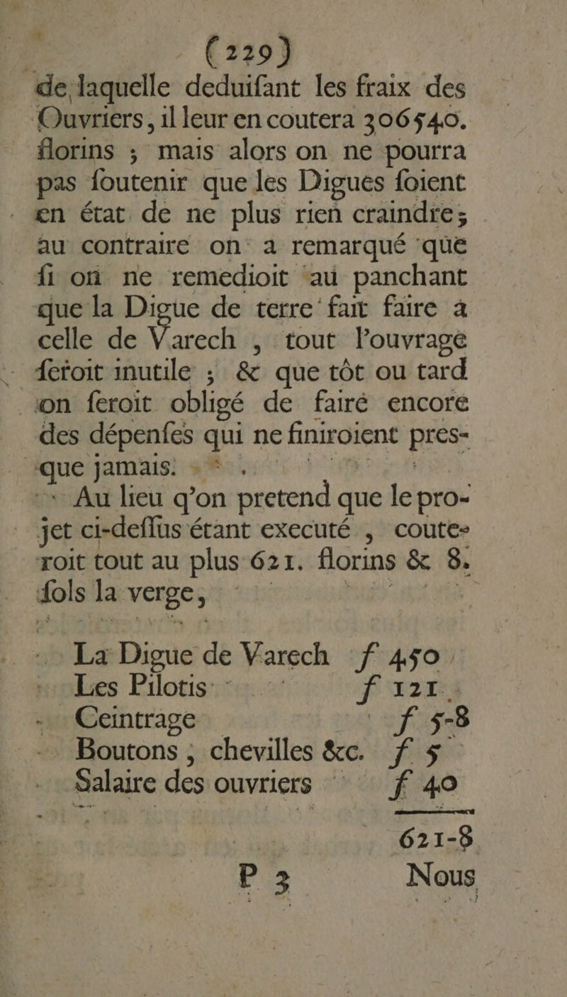 à (739) de laquelle deduifant les fraix des Ouvriers, 1l leur en coutera 306540. florins ; mais alors on ne pourra pas foutenir que les Digués foient æn état de ne plus rien craindre ; au contraire on a remarqué que fi on ne remedioit au panchant que la Digue de terre’ fair faire à celle de Varech , tout lPouvrage - detoit inutile ; &amp; que tôt ou tard son feroit obligé de fairé encore des dépenfes qui ne finiroient HS 2 jamais: +“ , Au lieu q’on pretend que le pro- jet ci-deffus étant executé , coute- roit tout au plus 621. florins &amp; 8. dols la verge, La Digue de Varech f 450. Les Pilotis 1 LT Ceintrage L'auf 5-8 Boutons , chevilles &amp;c. f 5 Salaire des ouvriers ff 40 621-5 Pa Nous