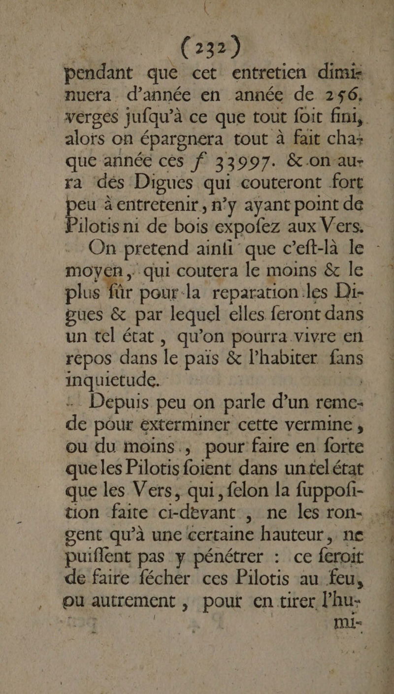 (28 (2327) nuera. d'année en année de 256, alofs on épargnera tout à fait cha: que année cés f 33997. &amp;-on-au- ra dés Digues qui couteront fort pe à entretenir , n°ÿ ayant point de iotis ni de bois expofez aux Vers. mor qui coutera le moins &amp; le plus für pour-la reparation les Di- pues &amp; par lequel elles feront dans répos dans le pais &amp; l’habiter RE inquietude. Depuis peu on parle d’un reme: de pour éxterminer cette vermine , ou du moins, pour faire en forte que les Vers, qui, felon la fuppof- gent qu’à une certaine hauteur, ne puiffent pas y pénétrer : ce feroit de faire fécher ces Pilotis au feu, , @uautrement, pout en tirer lhu- CE CRIE RS Er