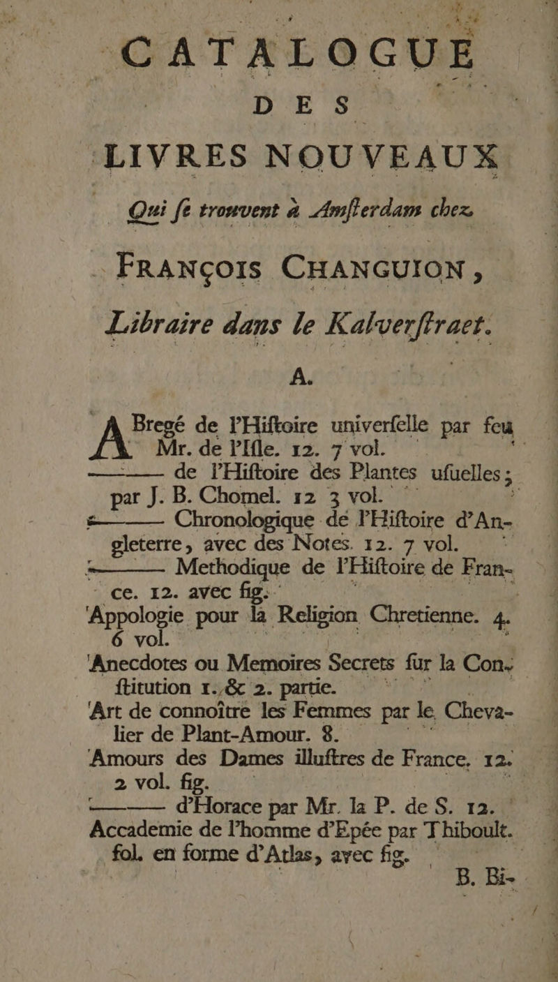 CATALOGUE DES. LIVRES NOUVEAUX ; Qui pal. à Amflerdam chez . FrRANçors CHANGUION 7 Libraire dans le Kalverffraet. A. A de PHiftoire univerfelle par fu Mr. de Plfle. 12. 7 vol. de PHiftoire des Plantes ufuelles ; ; par J. B. Chomel. 12 3 vol. #——— Chronologique dé FHiftoire d’An- gleterre, avec des Notes. 12. 7 VOL Methodique de l'Hiftoire de Fran- - ce. 12. avec fig: Appologie pour k Religion Chretienne. ka PA ou Memoires Secrets fur k Con: ftitution 1. /&amp; 2. partie. Art de connoître les Femmes par le Cheva- lier de Plant-Amour. 8. Amours des Dames illuftres de France, 12. 2 vol. fig. | ——— d'Horace par Mr. la P. deS. 12. Accademie de l’homme d’Epée par Thiboult. L fol. en forme d'Aths, avec fig. FR 51