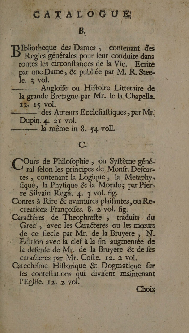 B. pen des Dames ; contenant des Regles générales pour leur conduite dans toutes les circonftances de la Vie. Ecrité par une Dame, &amp; publiée par M. R. Stee- le. 3 vol. | _ Angloife ou Hiftoire Litteraire de _ la grande Bretagne par Mr. le la Chapelle. 12. 15 vol. | CP” . des Auteurs Ecclefaftiques , par Mr: Dupin. 4. 21 vol. — la même in 8. ÿ4 voil. C. 1,7 de Philofophie , ou Syftème géné- VA ral felon les principes de Monfr. Defcar- tes , contenant la Logique ; la Metaphy- . fique, la Phyfique &amp; la Morale; par Pier- re Silvain Regis. 4. 3 vol. fig. | Contes à Rire &amp; avantures plaifantes, ou Re- creations Françoïfes. 8. 2 vol. fig. Caractéres de T'heophrafte ; traduits du Grec , avec les Caracteres ou les mœurs de ce fiecle par Mr. de la Bruyere , N. * Edition avec la clef à la fin augmentée de la defenfe de Mr. de la Bruyere &amp; de fes caracteres par Mr. Cofte. 12. 2 vol. Catechifme Hiftorique &amp; Dogmatique fur les conteftations qui divifent maintenant PEglife. 12. 2 vol. | Choix