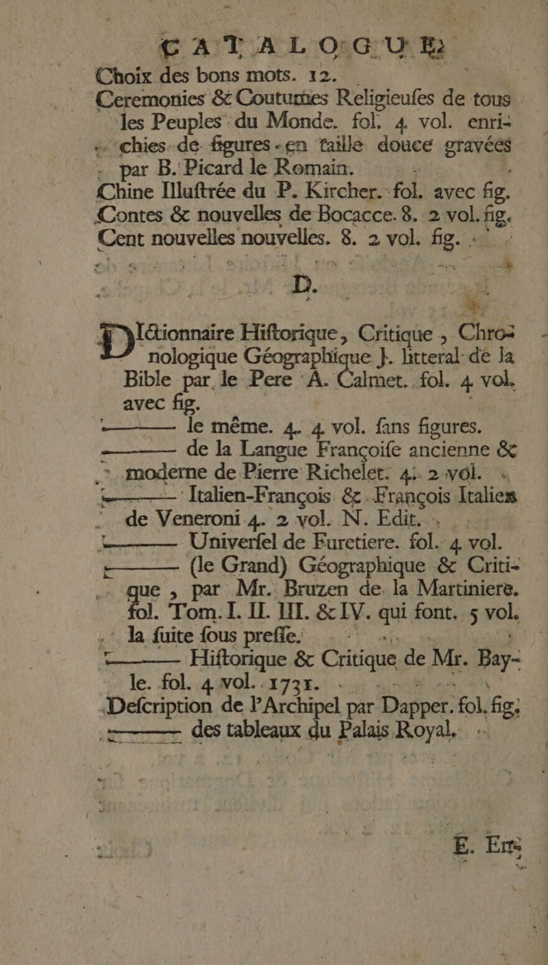 C AT A L O: G'U Ph Choix des bons mots. 12. Ceremonies &amp; Couturhes Religieufes de tous les Peuples du Monde. fol. 4 vol. enri- «. chies.dé figures -en taille douce gravées . par B. Picard le Romain. Chine Illuftrée du P. Kircher. foE avec fg. {Contes &amp; nouvelles de Bocacce. 8. 2 vol. fig. es Le nouvelles. é: 2 vol. er D. al à Durs Hiftorique, Critique , Chroz nologique Géographique }. litteral-de la Bible par le Pere ‘A Care fol. 4 vol. avec fig. le même. 4. 4 pas fans figures. - de la Langue Françoife ancienne &amp; à moderne de Pierre Richelet. 4: 2 vol. + ‘ Italien-François &amp;. François Italies de Veneroni 4. 2 vol. N. Edit. Univerfel de Furetiere. fol. 4 vol. (le Grand) Géographique &amp; Criti- par Mr. Bruzen de. la Martiniere. Ru rom. L. IL JL. &amp; IV. a font. sroL - k fuite fous prefle: Fr): Hiftorique &amp; Critique de Mr. Bay- le. fol. 4 vol. .173r. Defcription de Archipel par ee fo fe: &amp;-— des tableaux « u Palais cp à