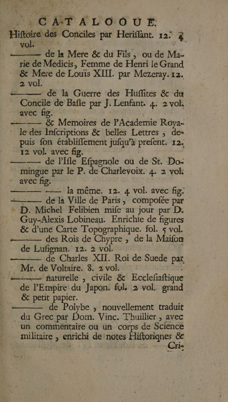 : ; \ OF £ Lo 0 # | Hiftoire des Conciles par Heriffant. 127 % vol. k —— de Ja Mere &amp; du Fils, ou de Ma- rie de Medicis, Femme de Henri le Grand &amp; Mere de Louis XIII. par Mezeray. 12. 2 vol. ———— de la Guerre des Huflites &amp; du Concile de Baïle par J: Lenfant. 4: 2 vol. avec fig. ——— à Mets de PAcademie Roya- le des Infcriptions &amp; belles Lettres ; de- puis fon établiffement jufqu’à prefent. 12. 12 vol avec fig. =———— de lifle Efpagnole ou de St. Do- mingue par le P. de Charlevoix. 4 2 vok M A2: CNRS ——— —— la même. 12. 4 vol. avec fig. +——— de la Ville de Paris, compofée par + D. Michel Felibien mife au jour par D. : Guy-Alexis Lobineau. Enrichie de figures &amp; d’une Carte Topographique. fol. s vol. =—— des Rois de Chypre , de la Maïfon de Lufignan. 12. 2 vol. —-— de Charles XIT. Roi de Suede par R Mr. de Voltaire, 8. 2 vol. le. raturelle , civile &amp; Ecclefaftique de PEmpire du Japon. fol 2 vol. grand &amp;t petit papier. =——— de Polybe ; nouvellement traduit du Grec par Dom. Vinc. Thuillier, avec un commentaire ou un corps de Science | ris