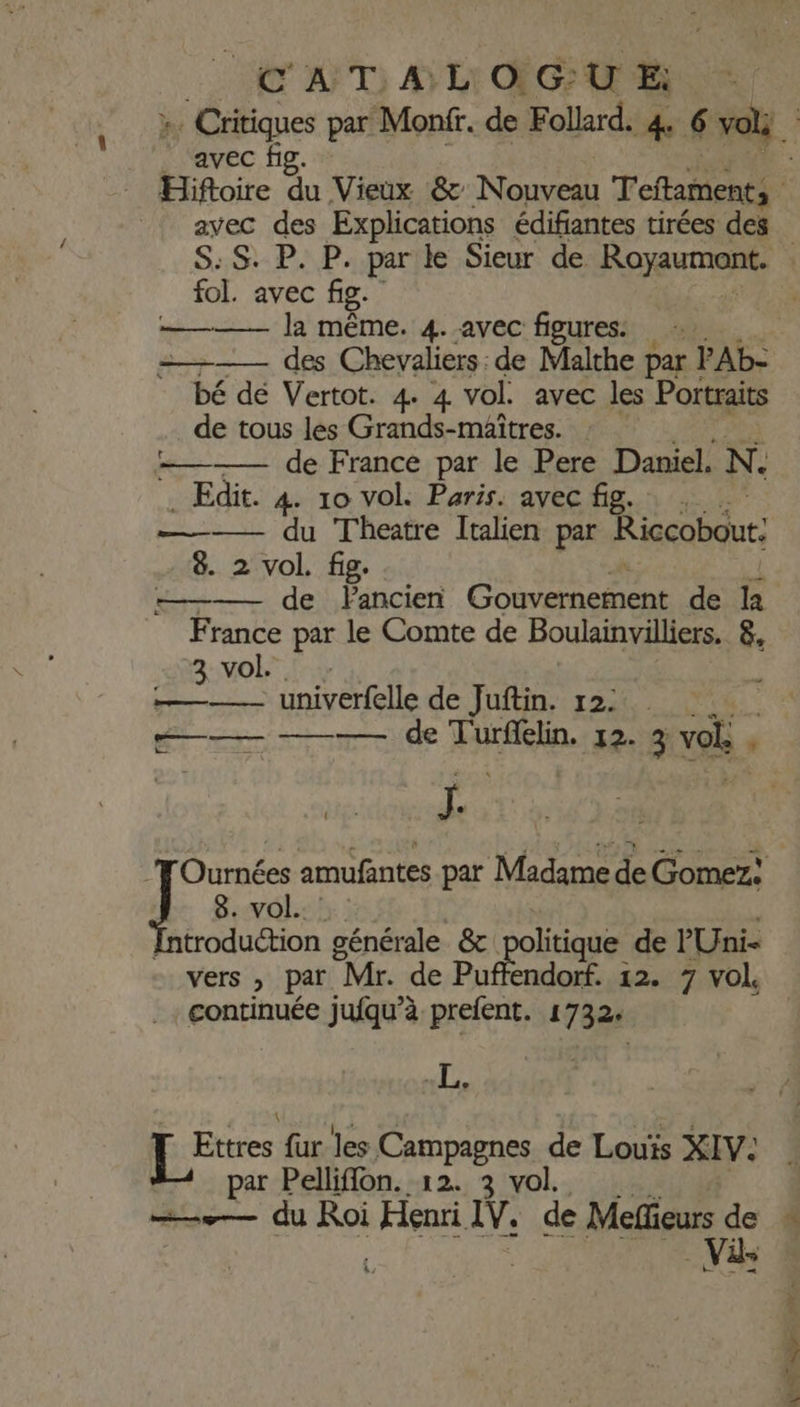 fol. avec fig. ———— Ja même. 4. avec figures: s—— des Chevaliers: de Malthe par PAb- bé dé Vertot. 4 4 vol. avec les Portraits de tous les Grands-maîtres. =——— de France par le Pere Daniel. N. . Edit. 4. 10 vol. Paris. avec fig. 8. 2 vol. fig. ——— de FPancien ren Ne de ë France par le Comte de Boulainvilliers. 8, 3: vol |: ——— univerfelle de Juftin. 12: rio -preridle Farc. 12- 3 vob . ” Fe LE amufantes par Madame de El 8. vol. troduction générale &amp; LROË“GNE de PUni- vers » par “Mr. de Puffendorf. 12. 7 vol _continuée jufqu’à prefent. 1732: pe Let fur les Campagnes de Louis XIV. par Pelliflon. 12. 3 vol. —.— du Roi He IV. de Méelfieurs de Vi ARC er - 7