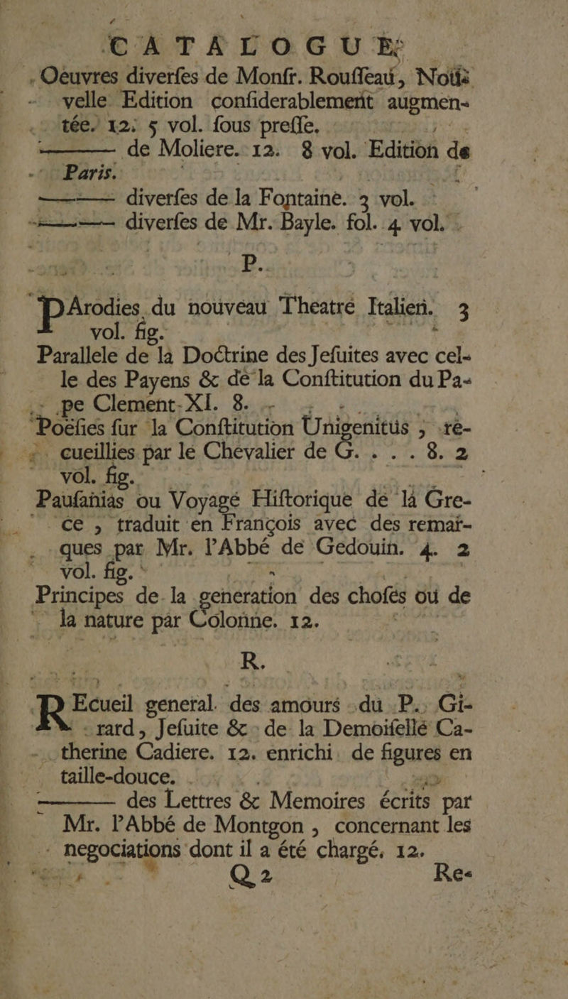 velle Edition confiderablemenit augmen- .- tée/ 12: 5 vol. fous preffe. de Moliere. 12. 8 vol. Edition de - Paris. ——— diverfes de la Fontaine. 2 vol. # :# se, 238 Parallele de là Doctrine des Jefuites avec cel- le des Payens &amp; de la Conftitution du Pa + pe Clement- be FO PP RS TRE Poëfics fur la Conftitution Unigenitüs ; .ré- vol. Paufañias ou Voyagé Hiftorique de li Gre- ce, traduit en François avec des remaï- ques par Mr. Labbe de Gédouin. 4. 2 vol. | Principes ‘de. la generation des chofts où de la nature pâr Colonne. 12. R. RE: general. des amours du .P.. Gi- rard, Jefuite &amp; : de la Demoifellé Ca- … therine Cadiere. 12. enrichi. de ‘eus en - des Lettres &amp; Memoires écrits “par Mr. l'Abbé de Montgon ; concernant les MR Q 2 j Re: