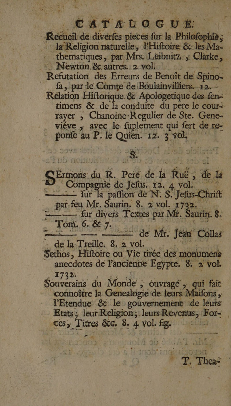 Recueil de divérfes piecés fur la Philo … JaReligion naturelle, FHiftoire &amp;c: les. Mae .thematiques, par Mrs. Léibnitz: , Clèrke »: +. Newton &amp; autres. 2 vol: | Prnre des Erreurs de Benoît de! Shtio fa par de Comte de Boulainvilliers. 12. - Réltion Hiftorique.&amp; Apologetique des fen- timens &amp; de la conduite du pere le cour+ rayer » Chanoine: -Regulier de Ste. Gene- viéve ; avec le fuplement qui fert de re- ponfe au P. le AE ‘12. ARR ‘ Se FA R. pe de l “Ru; &amp; la ompagnie de Jefus. 12. 4 vol. 1h ——— fur la pañion déN.S. Jefus-Chrift par. feu Mr. Saurin. 8. 2 vol. 1732. D — fur divers Textes par. Mi. Saurin. 8. Tom. 6. SE 7. . —i—— — de Mr. jeun Collas de la Treille, 8. 2 SL Sethos, Hiftoire ou Vie tirée dé monumens anecdotes de l’ancienne Egypte. 8. 2 vol. 1732. cé du Monde : &gt; Ouvragé ; qui fait connoître la Genealogie de leurs Maïfons , VEtendue &amp; le gouvernement de leurs Etats; leur Religion; leurs mans _ : ces». Titres êtc. 8. 4 Vol. fig. ie ts CE Te