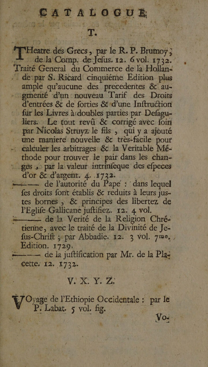 * je ; MU | | : - T. | | MM'Hcatre dés Grecs &gt; P: le R. P. Brumoÿ ; + deja Comp. Fr 12. 6 vol. 1732. ample qu'aucune. des. precedentes &amp;' au- - gmenté d'un: nouveau Tarif des Droits d’entrées &amp; de forties &amp;-d’une Inftruction fur les Livres à doubles parties par Defagu- liers: Le tout revû &amp; corrigé avec foin par Nicolas Struyz le fils ; qui y a ajouté - Calculer les arbitrages &amp; la Veritable Mé- _ thode pour trouver le pair dans les chan- :. ges ,: par la valeur intrinfeque des efpeces d’or &amp;:d’argent. 4. .1732-. € ! = —— de l'autorité du Pape : ‘ dans lequel fes droits font établis &amp; reduits à leurs jus- tes bornes , &amp; principes des libertez de l'Eglife-Gallicane juftifiez. 12. 4 vol. ——— de la Verité de la Religion Chré- tienne, avec le traité de la Divinité de Je- _ Edition. 1729. cette, 12. 1732. | V. &gt;, a | ) jage de l'Ethiopie Occidentale : par le Vos ñ