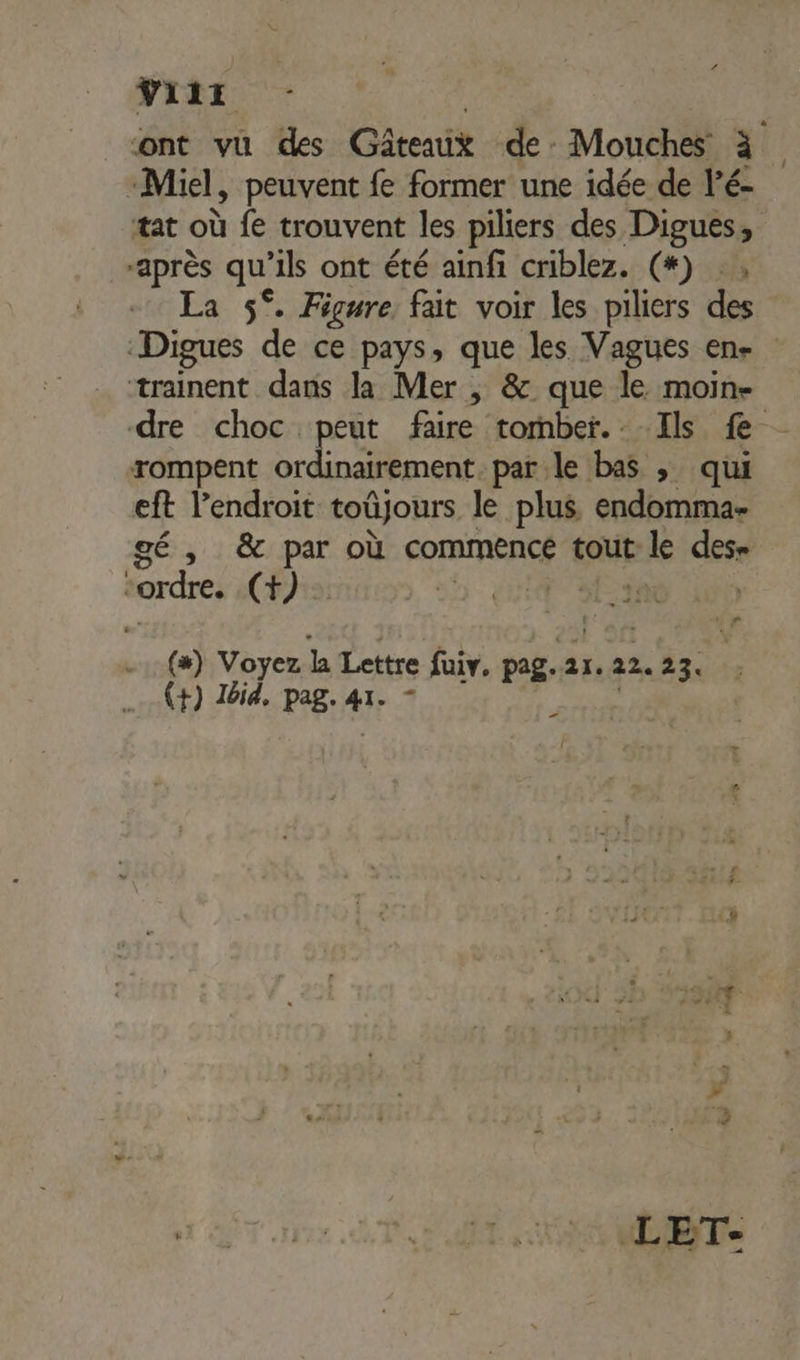 Ÿiir ont vu des Gâteaux de Mouches à Miel, peuvent fe former une idée de l’é- tat où fe trouvent les piliers des Digues, après qu'ils ont été ainfi criblez. (*) . « La 5°. Figure fait voir les piliers des | Digues de ce pays, que les Vagues en. trainent dans la Mer ; &amp; que le moin- dre choc peut faire tomber. Ils fe rompent ordinairement. parle bas , qui eft l'endroit toûjours le plus endomma- gé , &amp; par où commence tout: ele des= “ordre. (+). Fa é (#) Voyez la Lettre fuiv. pag. ai. 22. 23. (+) I6i4. pag. air æ LET-