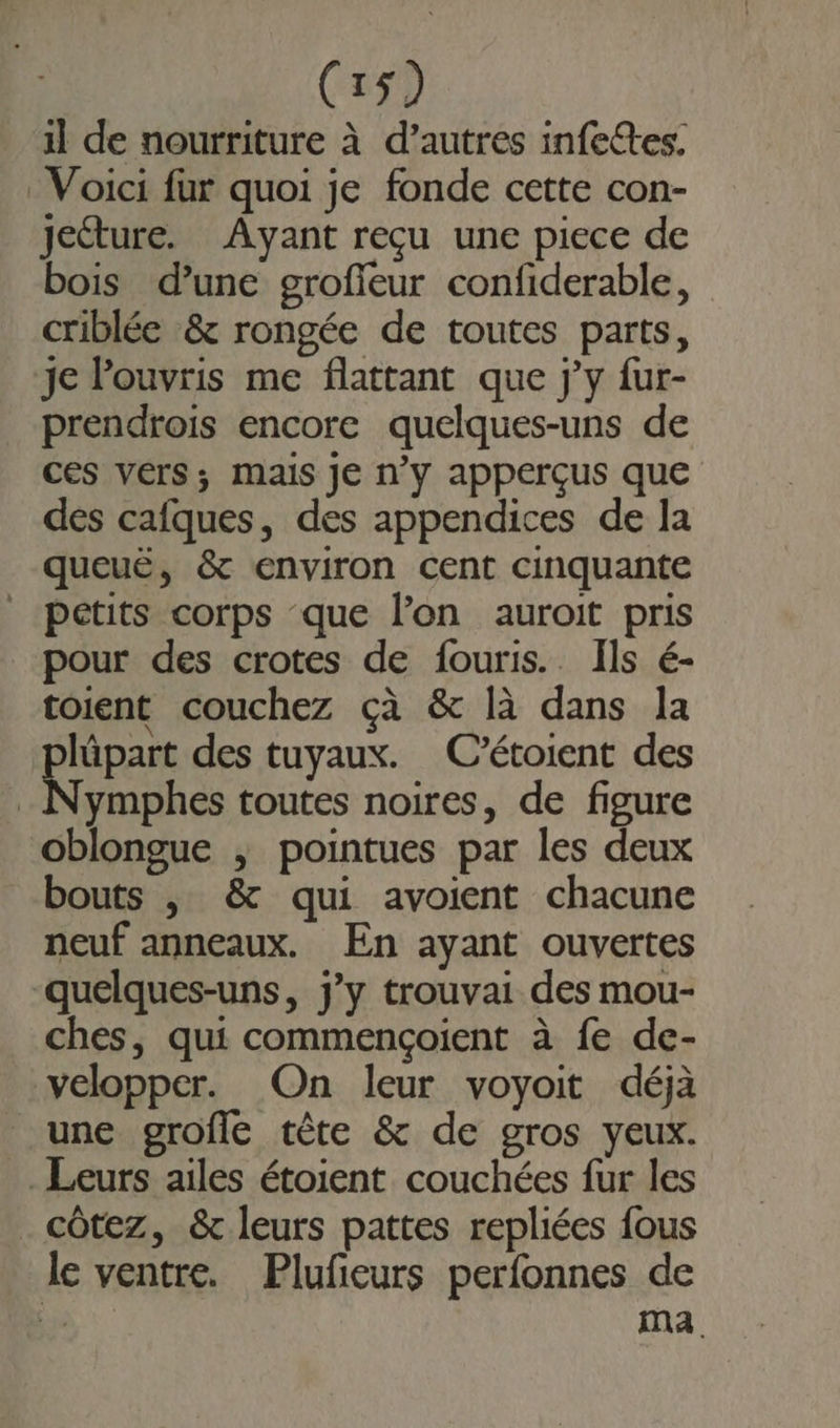 il de nourriture à d’autres infettes, Voici fur quoi je fonde cette con- Jecture. Ayant reçu une piece de bois d’une grofieur confiderable, criblée &amp; rongée de toutes parts, je Pouvris me flattant que j'y fur- prendrois encore quelques-uns de ces vers; mais Je n'y apperçus que des cafques, des appendices de la queuë, &amp; environ cent cinquante pctits corps que l’on auroit pris pour des crotes de fouris.. Ils é- toient couchez çà &amp; là dans la RIGpasS des tuyaux. C’étoient des ymphes toutes noires, de figure oblongue , pointues par les deux bouts |, &amp; qui avoient chacune neuf anneaux. En ayant ouvertes “quelques-uns, jy trouvai des mou- ches, qui commençoient à fe de- velopper. On leur voyoit déjà une grofle tête &amp; de gros yeux. Leurs ailes étoient couchées fur les côtez, &amp; leurs pattes repliées fous le ventre. Plufeurs perfonnes de ” ma