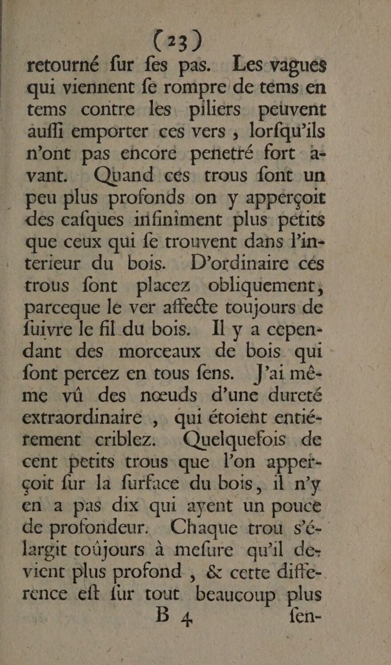 retourné fur fes pas. Les vagues qui viennent fe rompre de téms en tems contre les piliers peuvent aufli emporter ces vers ; lorfqw’ils n’ont pas ehcoré penetté fort a- vant. Qband cés trous font un . peu plus profonds on y appérçoit des cafques infiniment plus pétits que ceux qui {e trouvent dans lin- terieur du bois. D’ordinaire cés trous font placez obliquement, parceque lé ver affecte toujours de fuivre le fil du bois. Il y a cepen- dant des morceaux de bois qui font percez en tous fens. J’ai mê- me vû des nœuds d’une dureté extraordinaire , qui étoieht entié- tement criblez. Quelquefois de cent petits trous que l’on appet- çoit fur la furface du bois, 1l n’y en a pas dix qui ayent un pouce de profondeur. Chaque trou s'é- largit toûjours à mefure qu'il de- vient plus profond , &amp; cette diffe- rence eft {ur tout beaucoup plus B 4 {en-