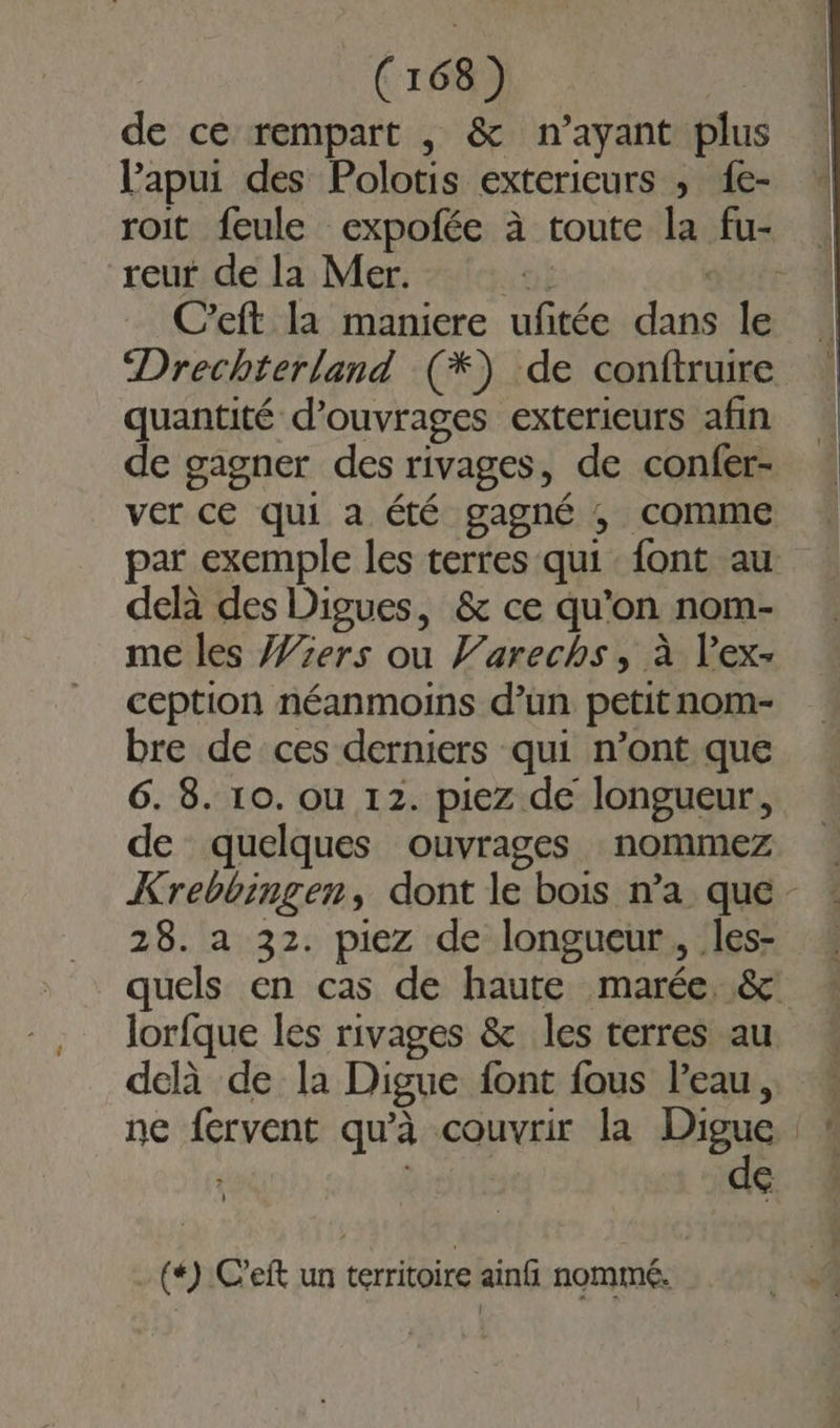 de ce rempart , &amp; n’ayant plus Papui des Polotis exterieurs ; 1e- reur de la Mer. net | C’eft la maniere ufitée dans le quantité d'ouvrages exterieurs afin de gagner des rivages, de confer- ver ce qui a été gagné ,; comme par exemple les terres qui font au delà des Digues, &amp; ce qu'on nom- me les J%ers ou l’arechs, à l’ex- ception néanmoins d’un petit nom- bre de ces derniers qui n’ont que 6. 8. 10. ou 12. piez de longueur, de quelques ouvrages nommez 28. a 32. piez de longueur, les- lorfque les rivages &amp; les terres au de -(4):C'eft un territoire ainfi nommé. 