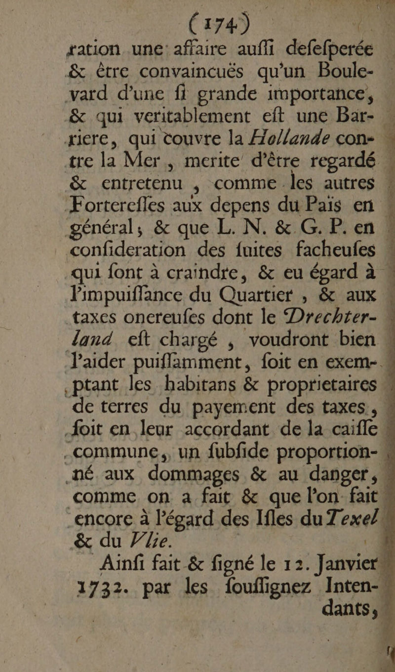 (aa) € ration une: affaire aufli defefperée &amp; être convaincuës qu’un Boule- vard d’une fi grande importance, &amp; qui veritablement eft une Baär- … xicre, qui couvre la Æo/lande con- « tre la Mer, merite d’être regardé &amp; entretenu , comme les autres Forterefles aux depens du Pais en général; &amp; que L. N. &amp; G. P. en « confideration des fuites facheufes « qui font à craindre, &amp; eu égard à « Pimpuiflance du Quartier , &amp; aux taxes onereufes dont le Drechter- w land eft chargé , voudront bien aider puiffamment, {oit en exem- « ptant les habitans &amp; proprietaires de terres du payement des taxes, # {oit en leur accordant de la caifle » commune, un fubfide proportion- .né aux dommages &amp; au danger,” comme. on a fait &amp; que l'on fait. encore à l'égard des Ifles du Texe/i &amp; du Ve. | ‘4 Ainfi fait &amp; figné le 12. Janvier” 1732. par les fouflignez Inten-w | dants ; 4 2 : {