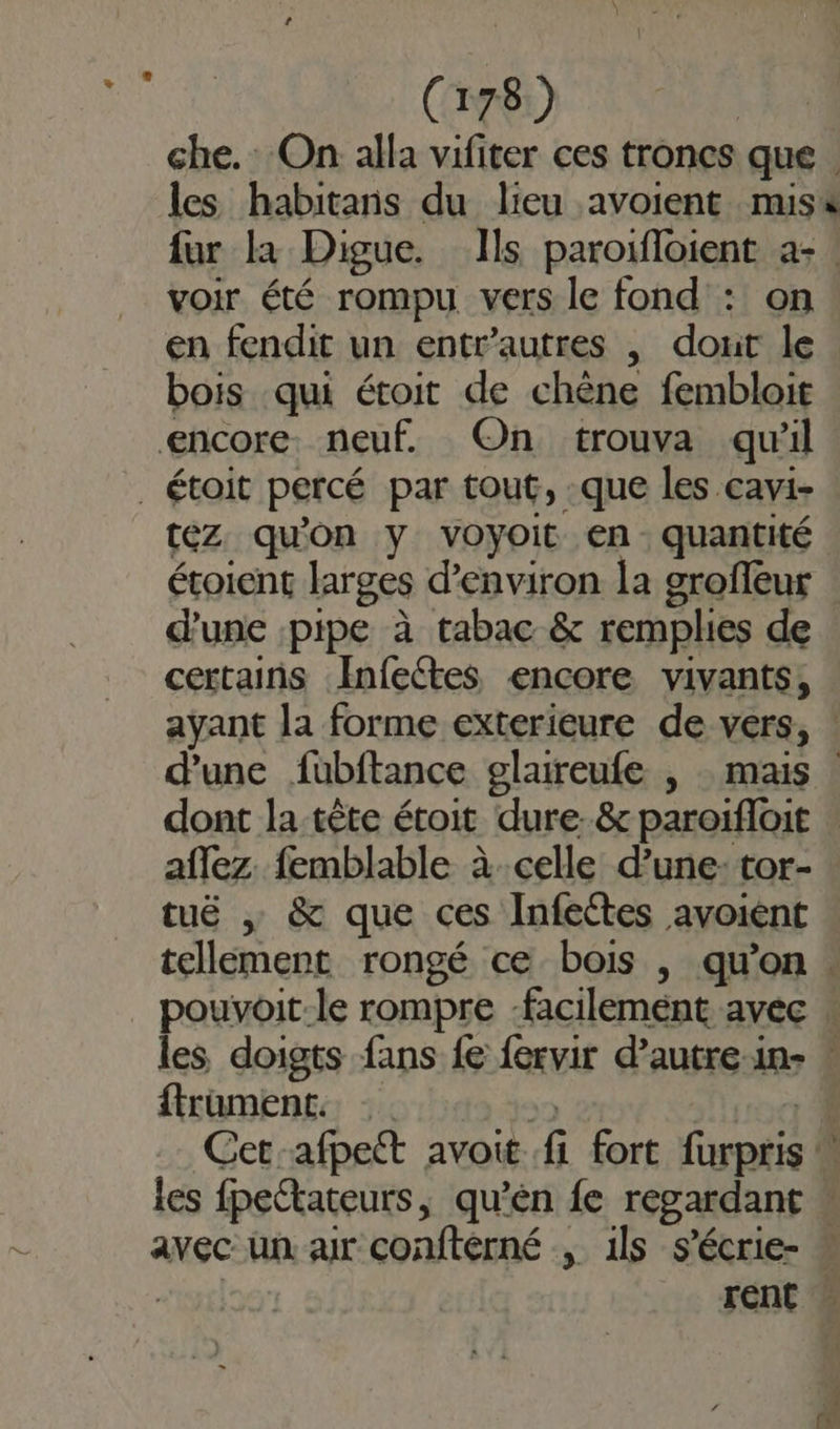 che. On alla vifiter ces troncs que L fur la Digue. Ils paroifloient a- voir été rompu vers le fond : on en fendit un entr’autres , dout le bois qui étoit de chêne fembloit encore. neuf. On trouva qu'il _étoit percé par tout, :que les cavi- téz qu'on y voyoit en. quantité éroient larges d'environ la groffeur d’une pipe à tabac &amp; remplies de certains Infectes encore vivants, d'une fubftance glareufe | mais aflez femblable à celle d’une- tor- tuë , &amp; que ces Infettes avoiént ftrament. | Le