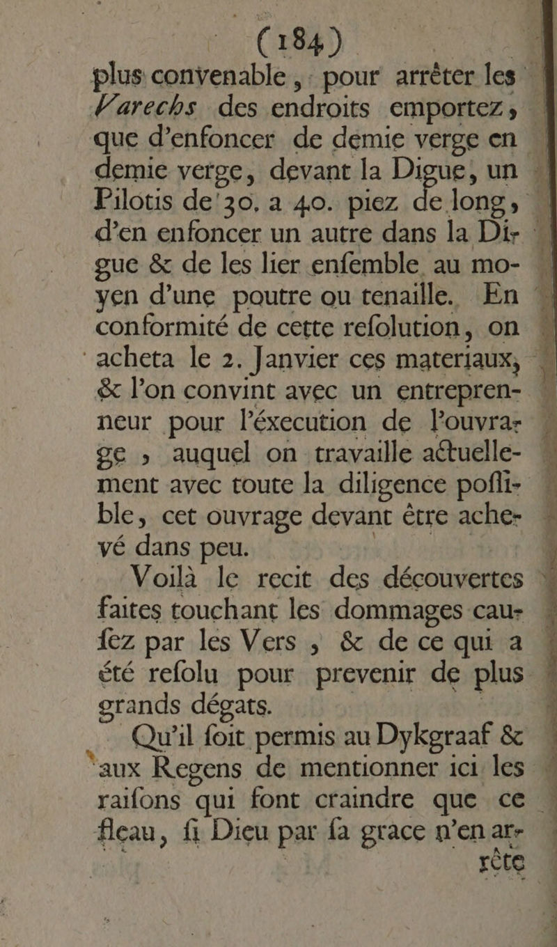 plus convenable ,: pour arrêter les Warechs des endroits emportezs; 4 que d’enfoncer de demie verge en demie verge, devant la Digue, un 4 Pilotis de'30. a 40. piez eee n d’en enfoncer un autre dans la Di- guc &amp; de les lier enfemble au mo- yen d’une poutre ou tenaille. En * conformité de cette refolution, on acheta le 2. Janvier ces materiaux, : &amp; l’on convint avec un entrepren- neur pour léxecution de Fouvra- ge » auquel on travaille aétuelle- ment avec toute la diligence pofili- ble, cet ouvrage devant être ache- vé dans peu. vb pla Voilà le recit des découvertes faites touchant les dommages cau- {ez par les Vers ; &amp; de ce qui a été refolu pour prevenir de plus grands dégats. Ç | …… Qu'il foit permis au Dykgraaf &amp; aux Regens de mentionner 1c1 les raifons qui font craindre que ce fleau, fi Dieu par fa grace n'en ar- réte 4 x : » É né x es En Pr L'esrE Sn . Ë £ e Le TT RE DE A QE sl SE ar &amp; SERRES EE PI PRE ee EE ET ee re COCA OT DATES es Re