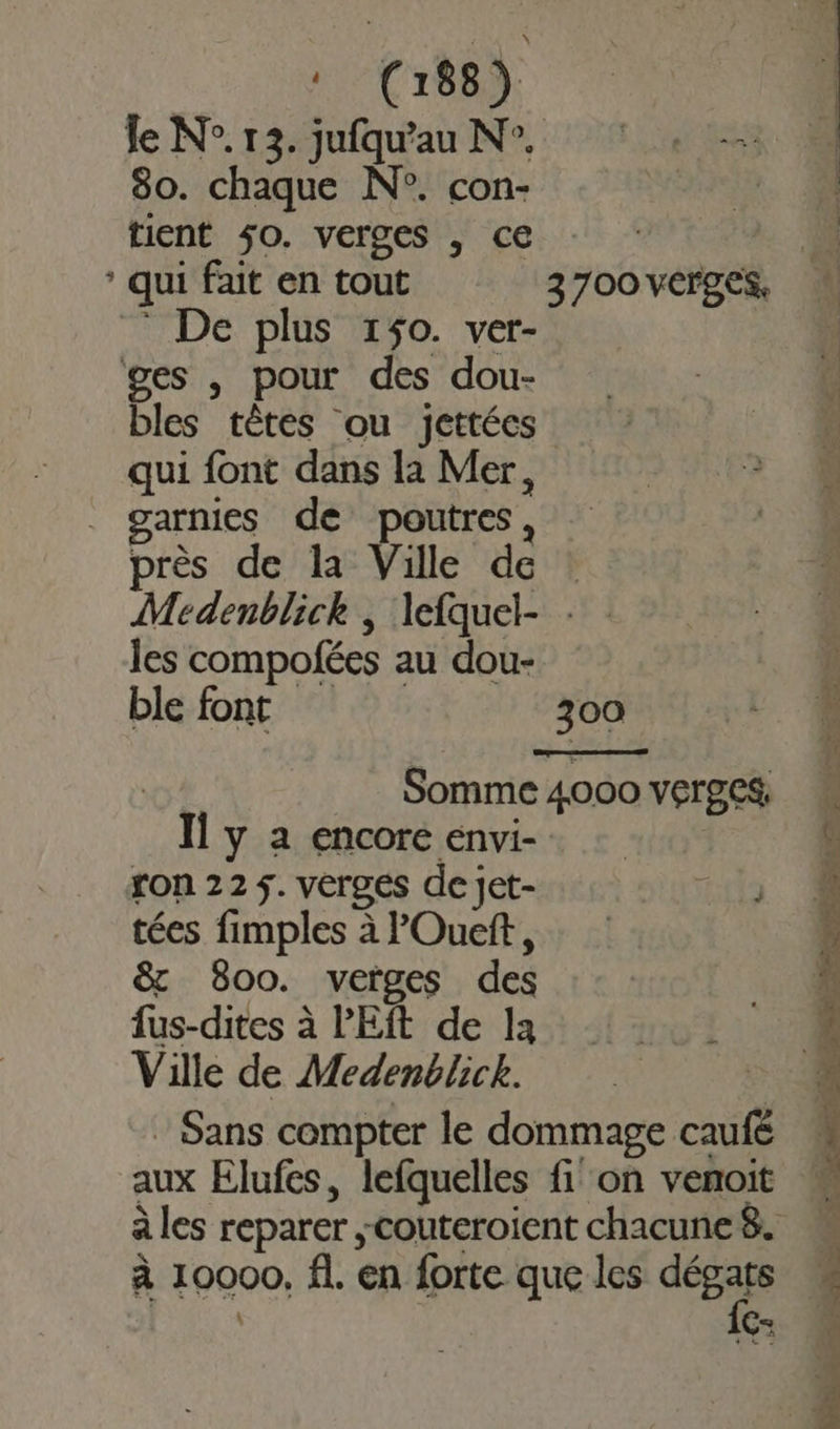 le N°. 13. jufqu'au N°. 80. chaque N°. con- tient $0. verges , ce | * qui fait en tout 3700vCrges, ! - De plus 150. ver- ges , pour des dou- bles têtes ou jettées qui font dans la Mer, garnies de poutres, près de la Ville de : Medenblick , lefquel- : les compofées au dou- ble font 300 î Somme 4000 verges Il y a encore envi- | ron 22 5. vergés de jet- ils tées fimples à POueft, &amp; 800. verges des fus-dites à PEft de 1a Ville de Medenblick. : Sans compter le dommage caufé aux Elufes, lefquelles fi on venoit à les reparer couteroient chacune8. à 10000, fl. en forte que les dE £ E= RE UT ET ar TN a SD PO pes ce