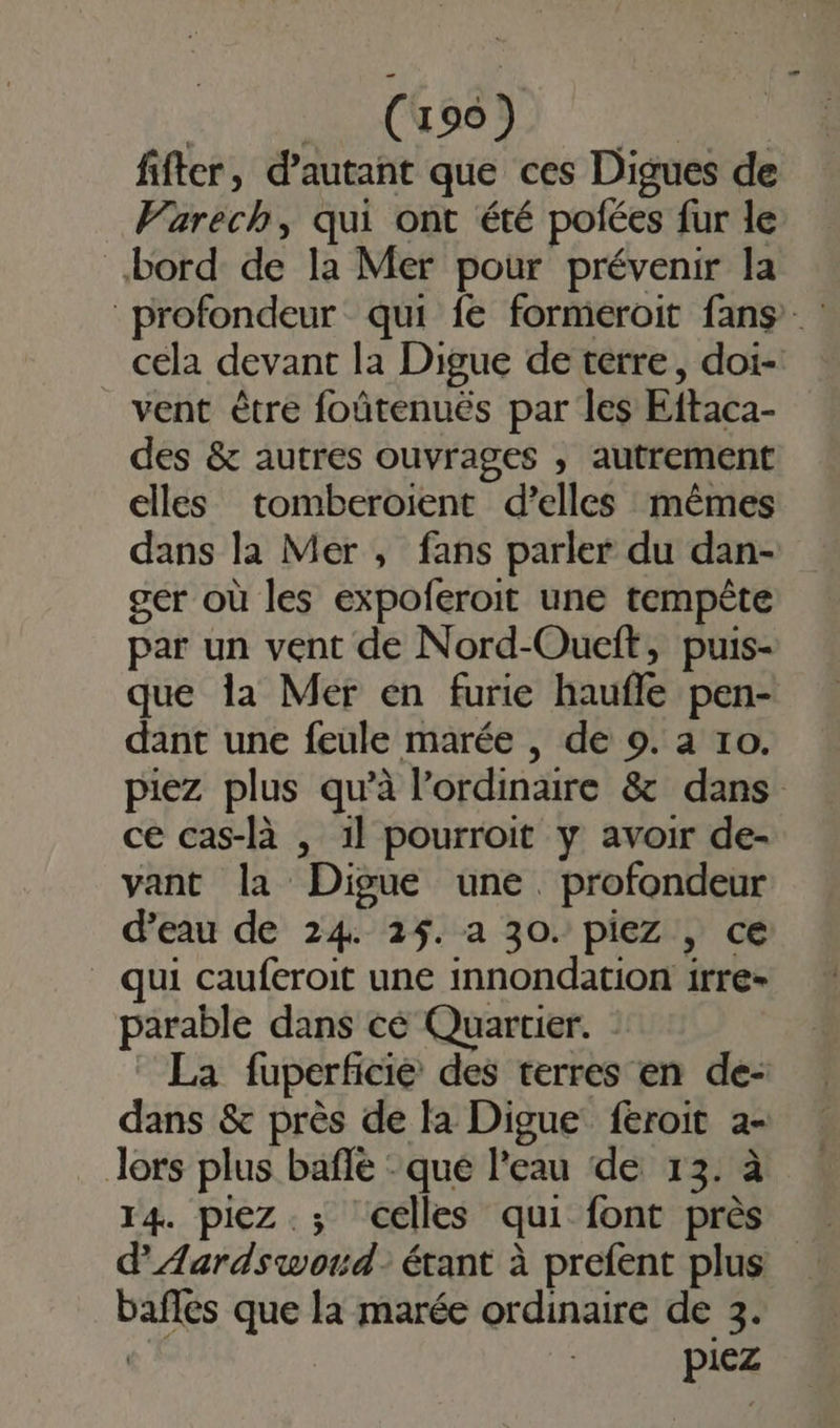 fifter, d'autant que ces Digues de Varech, qui ont été pofées fur le bord de la Mer pour prévenir la profondeur qui fe formeroit fans cela devant la Digue de terre, doi-! vent être foûtenuës par les Eftaca- des &amp; autres ouvrages , autrement elles tomberoient d'elles mêmes dans la Mer , fans parler du dan- gér où les expoferoit une tempête par un vent de Nord-Oueft, puis- que la Mer en furie haufle pen- dant une feule marée , de 9. à ro. piez plus qu’à l’ordinaire &amp; dans ce cas-là , 1l pourroit y avoir de- vant la Digue une. profondeur d’eau de 24 2%. a 30. piez , ce qui cauferoit une innondation irre- parable dans cé Quartier. La fuperficie des terres en de- dans &amp; près de la Digue feroit 2- Jors plus bafle - qué l’eau de 13. à 14. piez.; celles qui font près d’AÆardswoud: étant à prefent plus baffes que la marée ordinaire de 3. «* piez