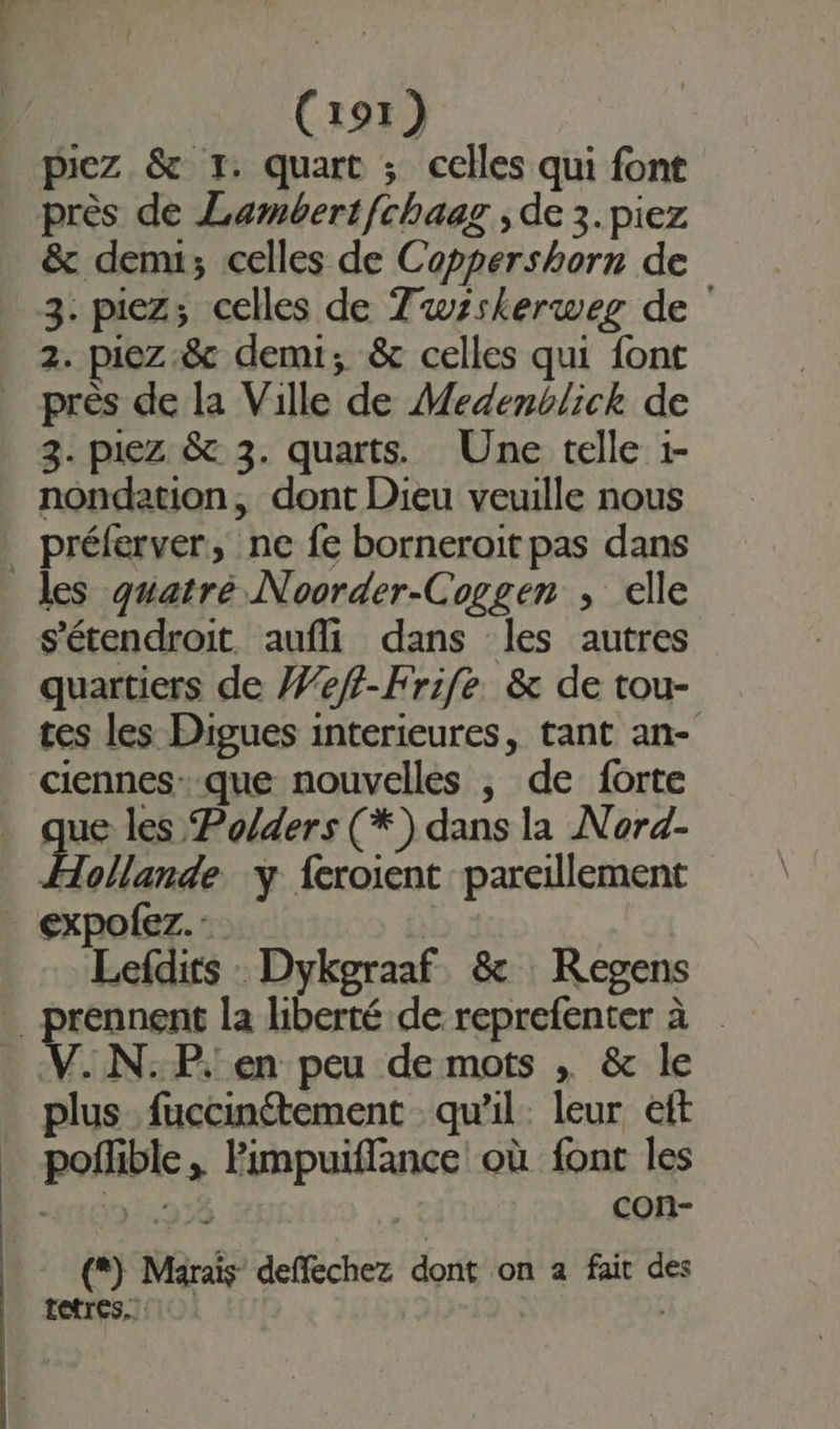 piez &amp; 1. quart ; celles qui font près de Lambertfchaag , de 3. piez &amp; dem; celles de Coppershorn de 3. piez; celles de Tuwsskerweg de 2. piez &amp; demi; &amp; celles qui font près de la Ville de Medenblick de 3. piez &amp; 3. quarts. Une telle 1- nondation, dont Dieu veuille nous _ préferver, ne fe borneroit pas dans les quatré Noorder-Coggen , elle s'étendroit aufli dans les autres quartiers de #eff-Frife &amp; de tou- tes les Digues interieures, tant an- ciennes--que nouvelles | de forte que les Po/ders (*) dans la Nord- Hollande y {croient pareillement _ expofez.: | Lefdits : Dykgraaf &amp; Regens prennent la liberté de reprefenter à V.N.P, en peu de mots , &amp; le plus fuccinétement qu’il. leur eft _ pofhble, Pimpuiffance où font les 0 978 | con- (*) Marais deffechez dont on a fait des tetres.. |