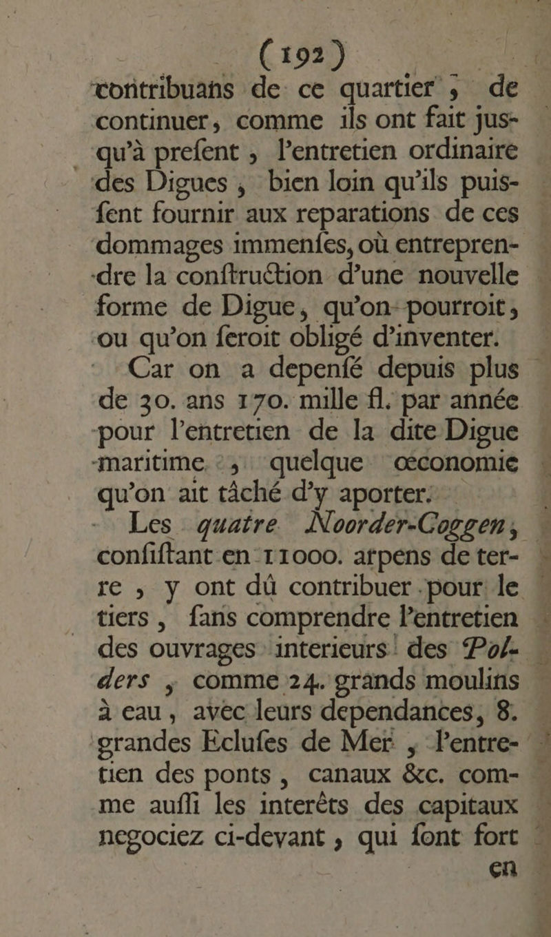 | (LMD: Re vonitribuahs de ce quartier ; de continuer, comme ils ont fait jus- qu'à prefent , l'entretien ordinaire des Digues ; bien loin qu’ils puis- fent fournir aux reparations de ces dommages immenfes, où entrepren- dre la conftruétion d’une nouvelle forme de Digue, qu’on-pourroit, ou qu’on feroit obligé d'inventer. Car on a depenfé depuis plus de 30. ans 170. mille fl, par année pour l’entretien de la dite Digue -maritime :,; quelque œconomié qu’on ait tâché d’y aporter: Les quatre Noorder-Coggen, confiftant en 11000. arpens deter- | re ,; y ont dû contribuer .pour! le tiers , fans comprendre lentretien des ouvrages :interieurs' des Po/- « ders ; comme 24. grands moulins à eau, avec leurs dependances, 8. grandes Eclufes de Mer ; Pentre- tien des ponts , canaux &amp;c. com- me aufli les interêts des capitaux M negociez ci-devant , qui font fort . en