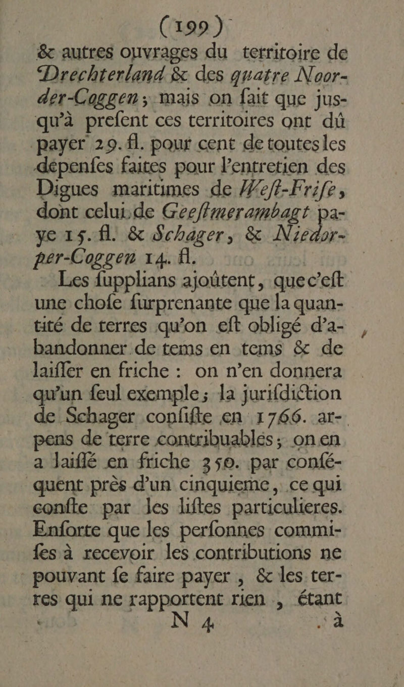 &amp; autres ouvrages du territoire de Drechterland. &amp; des quatre Noor- der-Coggen ; mais on fait que jus- qu'à prefent ces territoires ont dû payer 29. fl pour cent de toutesles dépenfes faites pour lentretien des Digues maritimes de /Ze/t-Frife, dont celur.de Geeftmerambagt pa- ye 15. fl &amp; Schager, &amp; Niedor- per-Coggen 14. A. | Les fupplians ajoûtent, que c’eft une chofe furprenante que la quan- tité de terres qu’on eft obligé d’a- bandonner de tems en tems &amp; de laïfer en friche : on n’en donnera qu'un feul exemple; la jurifdiétion de Schager confifte en 1766. ar- pens de terre contribuablés ; on en a Jaiflé en friche 350. par confé- quent près d’un cinquieme, ce qui confte par les lifles particulieres. Enforte que les perfonnes commi- fes à recevoir les contributions ne - pouvant fe faire payer , &amp; les ter- res qui ne FARpeËERS rien , étant « FR