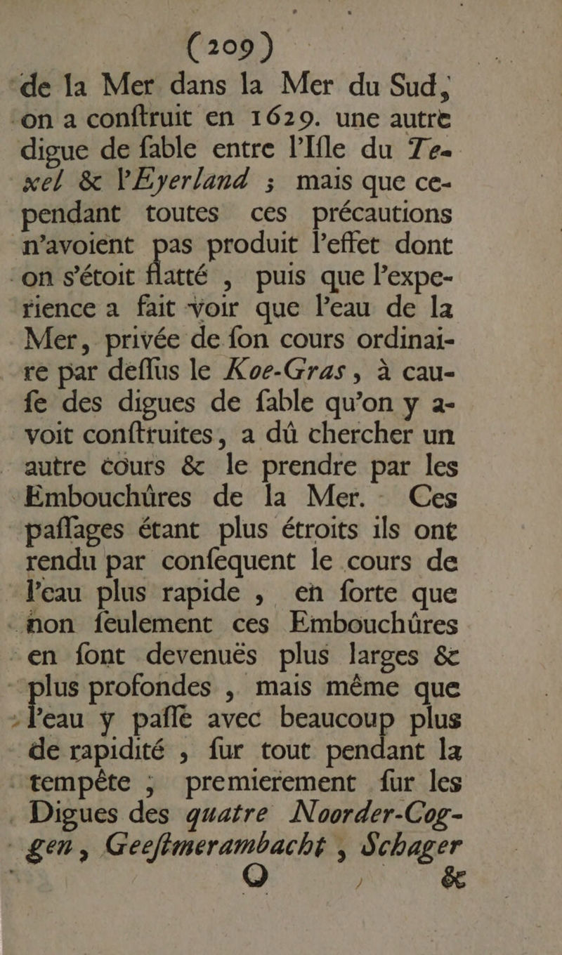 ‘de la Mer dans la Mer du Sud, on a conftruit en 1629. une autre digue de fable entre l’Ifle du Tee xel &amp; VEyerland ; mais que ce- pendant toutes ces précautions navoient pas produit l'effet dont “on s'étoit flatté , puis que l’expe- rience a fait voir que leau de Ia Mer, privée de fon cours ordinai- re par deflus le Koe-Gras , à cau- fe des digues de fable qu’on y 2- voit conftruites, a dû chercher un autre cours &amp; le prendre par les ‘Embouchüres de la Mer. Ces pañlages étant plus étroits ils ont rendu par confequent le cours de l'eau plus rapide , en forte que non feulement ces Embouchüres en font devenuës plus larges &amp; plus profondes , mais même que ; in y pañlé avec DD plus de rapidité , fur tout pendant la tempête ; premierement fur les . Digues des quatre Noorder-Cog- gen, dope , Schager / éæ