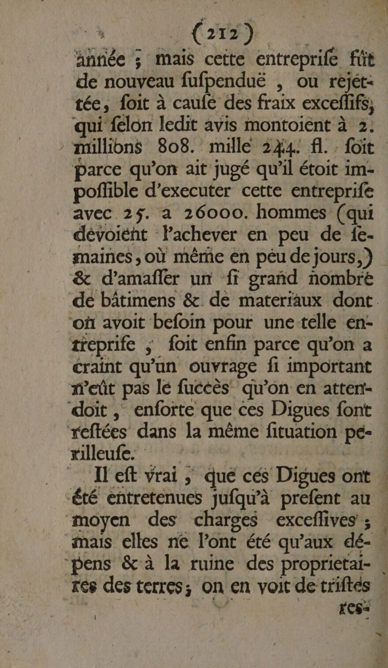 année ; mais cette entreprife füt de nouveau fufpenduë , ou rejét- tée, foit à caufe des fraix exceflifs, qui {lon ledit avis montoient à 2: müllions 808. mille 244. fl. . foit parce qu’on ait jugé qu’il étoit im- poffible d’executer cette entreprife avec 25. a 26000. hommes (qui dévoiént Pachever en peu de 1e- maines ,où même en péu de jours, ) &amp; d’amafler un ff grand nombre où avoit befoin pour une-telle en- craint qu'un ouvrage fi important doït ; enforte que ces Digues font reftées dans la même fituation pe- “illeufe. | È _ Ileft vrai, que cés Digues ont été entretenues jufqu’à prefent au moyen des charges excefives ; res des terres; On en voit de triftes d KCS=&lt; | »