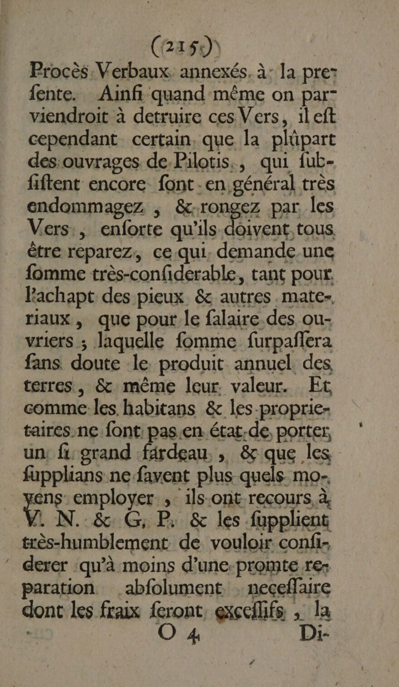 (2155) Procès. Verbaux. annexés. à: la pre: fente. Ainfi quand même on par- viendroit à detruire ces Vers, ileft cependant certain, que la plüpart des:ouvrages de Pilotis., qui fub- fiftent encore font - en général très endommagez , &amp;rongez par les Vers, enforte qu’ils re tous être reparez, ce.qui, demande.une fomme très-confiderable, tant pour Pachapt des pieux &amp; autres .mate-. riaux, que pour le falaire.des. ou- vriers ; laquelle fomme furpañlera fans doute le. produit annuel. des terres, &amp;. même leur. valeur. Et comme les habitans &amp; les-proprie- taires.ne font: pas.en. état.de, portes un: fi: grand fardeau, , &amp; que les fupplians ne favent plus quels mo-. ns: employer ,: ils.ont recours, à . N. &amp; G; P. &amp; les fupplient très-humblement de vouloir confi. ” derer ‘qu'à moins d’une-promte re: paration .abfolument. , neceflaire dont les fraix feront, exccilifs , la O 4 D:i-