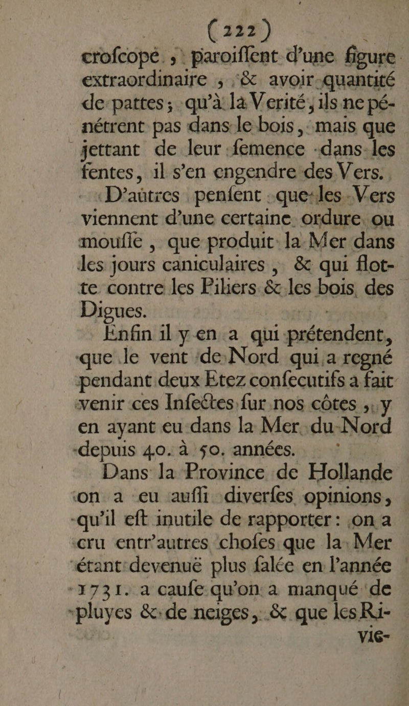 | (122) crofcopé ;: paroiflent d’une figure extraordinaire ; :&amp; avoir-quantité de-pattes; qu’à là Verité, is ne pé- nétrent pas dans-le bois , mais que jettant de leur :femence -dans-les fentes, il s’en engendre des Vers. D'aütres penfent :que-les.-Vers viennent d’une certaine. ordure, ou moufle , que produit: la: Mer dans les jours caniculaires ; &amp; qui flot- te contre les Pihers &amp;c.les bois, des Digues. É Enfin il yen a qui-prétendent, que Je vent ‘de: Nord qui.a regné pendant deux Etez confecutifs a fait venir ces Infeétes fur nos côtes ,,y en ayant eu-dans la Mer .du-Nord -depuis 40. à $0. années. Dans la Province de Hollande ‘on a eu aufi diverfes opinions, -qu'il eft inutile de rapporter : on a cru entr'autres chofes que la: Mer ‘étant'devenuë plus falée en l’année ! 1731. à caufe qu’on à manqué de -pluyes &amp;:de neiges, &amp; que les Ri- | vic-