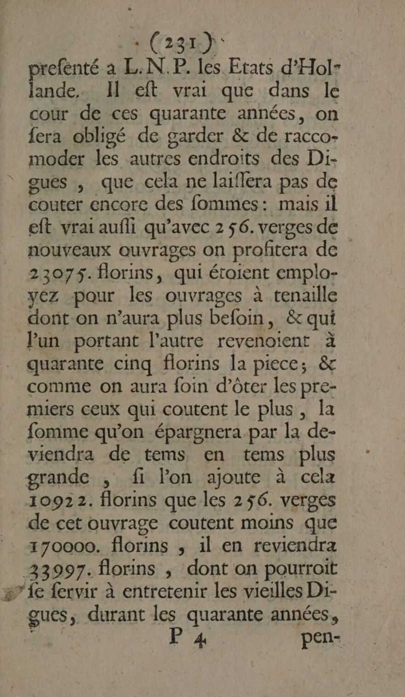 : (231): : prefenté à L.N.P. les Etats d'Hol- lande. Il eft vrai que dans le cour de ces quarante années, on fera obligé de garder &amp; de racco- moder les autres endroits des Di- gués , que cela ne laiflera pas de couter encore des fommes: mais il eft. vrai aufli qu'avec 2 56. verges de nouveaux ouvrages on profitera de 23075. florins, qui étoient emplo- yéz pour les ouvrages à tenaille dont-on n’aura plus befoin, &amp; qui lun portant l’autre revenoient à quarante cinq florins la piece; &amp; comme on aura foin d’ôter les pre- muers ceux qui coutent le plus, la fomme qu’on épargnera.par la de- viendra de tems en tems plus grande , fi lon ajoute à cela 10922. florins que les 256. verges de cet ouvrage coutent moins que 170000. florins ; il en reviendra 23997. florins , dont on pourrait #”1e {ervir à entretenir les vieilles Di- gues, durant les quarante années, ro P 4 pen-